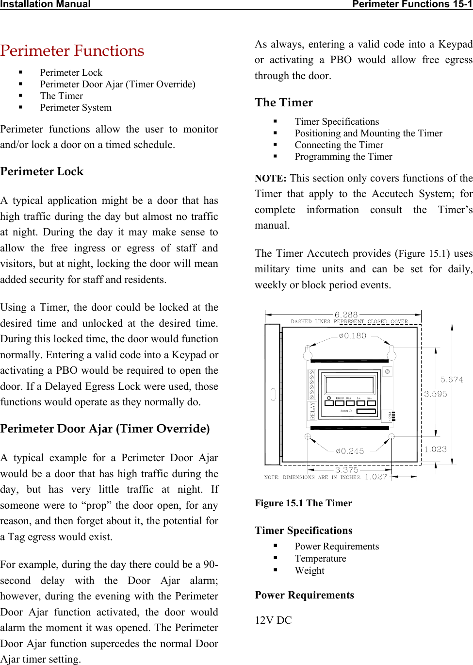 Installation Manual                                                                                             Perimeter Functions 15-1  Perimeter Functions   Perimeter Lock   Perimeter Door Ajar (Timer Override)   The Timer   Perimeter System Perimeter functions allow the user to monitor and/or lock a door on a timed schedule. Perimeter Lock  A typical application might be a door that has high traffic during the day but almost no traffic at night. During the day it may make sense to allow the free ingress or egress of staff and visitors, but at night, locking the door will mean added security for staff and residents.  Using a Timer, the door could be locked at the desired time and unlocked at the desired time. During this locked time, the door would function normally. Entering a valid code into a Keypad or activating a PBO would be required to open the door. If a Delayed Egress Lock were used, those functions would operate as they normally do.  Perimeter Door Ajar (Timer Override) A typical example for a Perimeter Door Ajar would be a door that has high traffic during the day, but has very little traffic at night. If someone were to “prop” the door open, for any reason, and then forget about it, the potential for a Tag egress would exist. For example, during the day there could be a 90-second delay with the Door Ajar alarm; however, during the evening with the Perimeter Door Ajar function activated, the door would alarm the moment it was opened. The Perimeter Door Ajar function supercedes the normal Door Ajar timer setting. As always, entering a valid code into a Keypad or activating a PBO would allow free egress through the door. The Timer   Timer Specifications   Positioning and Mounting the Timer   Connecting the Timer   Programming the Timer NOTE: This section only covers functions of the Timer that apply to the Accutech System; for complete information consult the Timer’s manual.  The Timer Accutech provides (Figure 15.1) uses military time units and can be set for daily, weekly or block period events.   Figure 15.1 The Timer Timer Specifications   Power Requirements   Temperature   Weight Power Requirements 12V DC 