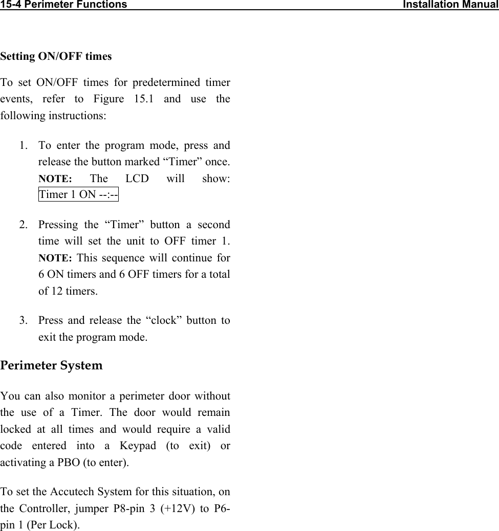 15-4 Perimeter Functions                                                                                             Installation Manual                           Setting ON/OFF times To set ON/OFF times for predetermined timer events, refer to Figure 15.1 and use the following instructions: 1.  To enter the program mode, press and release the button marked “Timer” once. NOTE: The LCD will show: Timer 1 ON --:-- 2.  Pressing the “Timer” button a second time will set the unit to OFF timer 1. NOTE: This sequence will continue for 6 ON timers and 6 OFF timers for a total of 12 timers.  3.  Press and release the “clock” button to exit the program mode. Perimeter System You can also monitor a perimeter door without the use of a Timer. The door would remain locked at all times and would require a valid code entered into a Keypad (to exit) or activating a PBO (to enter).  To set the Accutech System for this situation, on the Controller, jumper P8-pin 3 (+12V) to P6-pin 1 (Per Lock).  