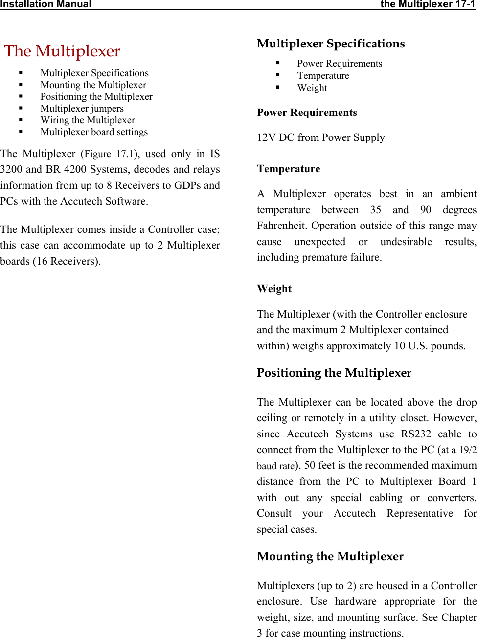 Installation Manual                                                                                                      the Multiplexer 17-1  The Multiplexer    Multiplexer Specifications   Mounting the Multiplexer   Positioning the Multiplexer   Multiplexer jumpers   Wiring the Multiplexer   Multiplexer board settings The Multiplexer (Figure 17.1), used only in IS  3200 and BR 4200 Systems, decodes and relays information from up to 8 Receivers to GDPs and PCs with the Accutech Software.  The Multiplexer comes inside a Controller case; this case can accommodate up to 2 Multiplexer boards (16 Receivers).   Multiplexer Specifications   Power Requirements   Temperature   Weight Power Requirements 12V DC from Power Supply Temperature A Multiplexer operates best in an ambient temperature between 35 and 90 degrees Fahrenheit. Operation outside of this range may cause unexpected or undesirable results, including premature failure.  Weight The Multiplexer (with the Controller enclosure and the maximum 2 Multiplexer contained within) weighs approximately 10 U.S. pounds.  Positioning the Multiplexer The Multiplexer can be located above the drop ceiling or remotely in a utility closet. However, since Accutech Systems use RS232 cable to connect from the Multiplexer to the PC (at a 19/2 baud rate), 50 feet is the recommended maximum distance from the PC to Multiplexer Board 1 with out any special cabling or converters. Consult your Accutech Representative for special cases. Mounting the Multiplexer Multiplexers (up to 2) are housed in a Controller enclosure. Use hardware appropriate for the weight, size, and mounting surface. See Chapter 3 for case mounting instructions. 