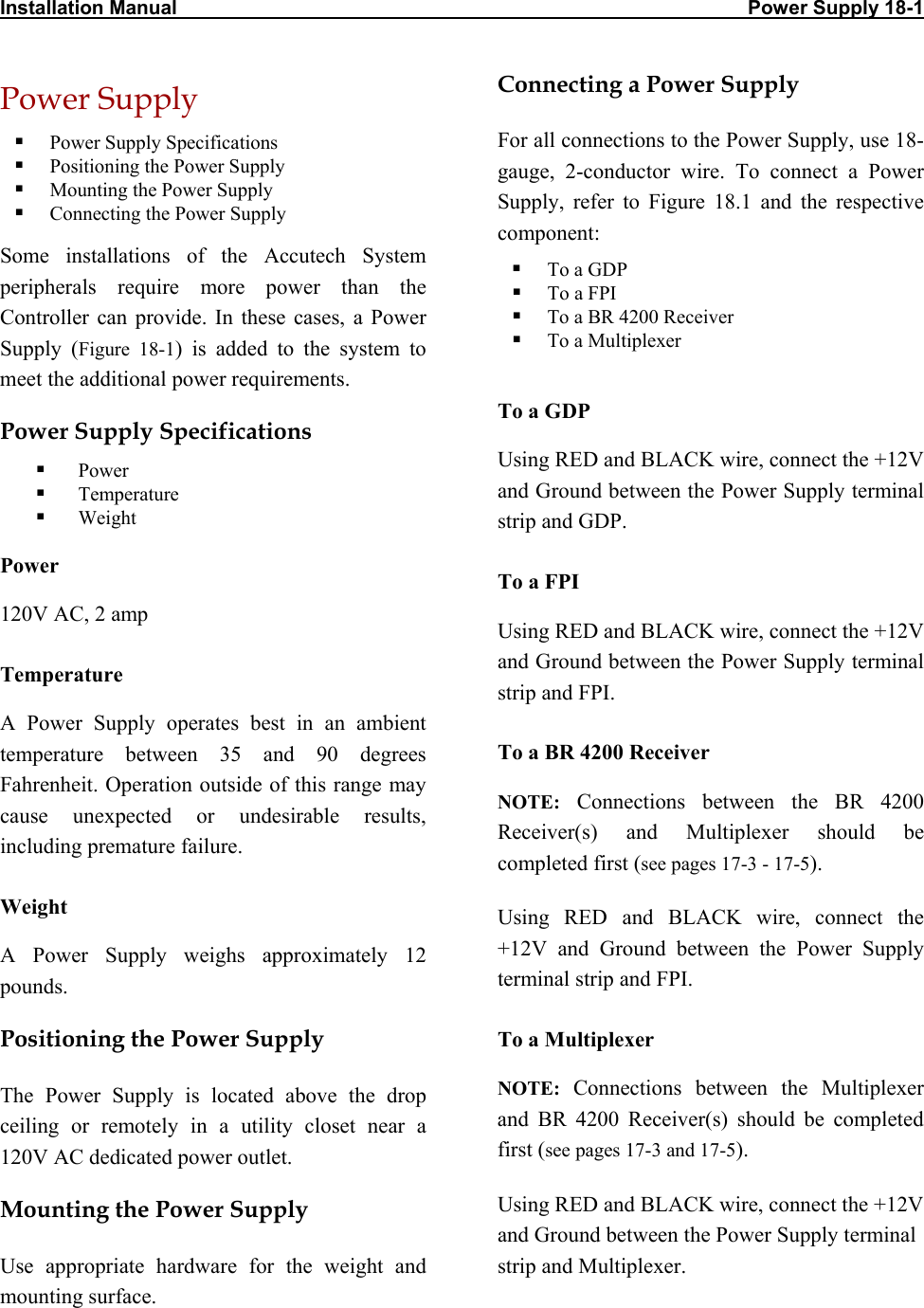 Installation Manual                                                                                                        Power Supply 18-1 Power Supply   Power Supply Specifications   Positioning the Power Supply   Mounting the Power Supply   Connecting the Power Supply Some installations of the Accutech System peripherals require more power than the Controller can provide. In these cases, a Power Supply (Figure 18-1) is added to the system to meet the additional power requirements. Power Supply Specifications   Power   Temperature   Weight Power 120V AC, 2 amp Temperature A Power Supply operates best in an ambient temperature between 35 and 90 degrees Fahrenheit. Operation outside of this range may cause unexpected or undesirable results, including premature failure.  Weight A Power Supply weighs approximately 12 pounds.  Positioning the Power Supply The Power Supply is located above the drop ceiling or remotely in a utility closet near a 120V AC dedicated power outlet. Mounting the Power Supply Use appropriate hardware for the weight and mounting surface.  Connecting a Power Supply For all connections to the Power Supply, use 18-gauge, 2-conductor wire. To connect a Power Supply, refer to Figure 18.1 and the respective component:   To a GDP   To a FPI   To a BR 4200 Receiver   To a Multiplexer  To a GDP Using RED and BLACK wire, connect the +12V and Ground between the Power Supply terminal strip and GDP.  To a FPI Using RED and BLACK wire, connect the +12V and Ground between the Power Supply terminal strip and FPI. To a BR 4200 Receiver NOTE: Connections between the BR 4200 Receiver(s) and Multiplexer should be completed first (see pages 17-3 - 17-5). Using RED and BLACK wire, connect the  +12V and Ground between the Power Supply terminal strip and FPI. To a Multiplexer NOTE:  Connections between the Multiplexer and BR 4200 Receiver(s) should be completed first (see pages 17-3 and 17-5). Using RED and BLACK wire, connect the +12V and Ground between the Power Supply terminal strip and Multiplexer.