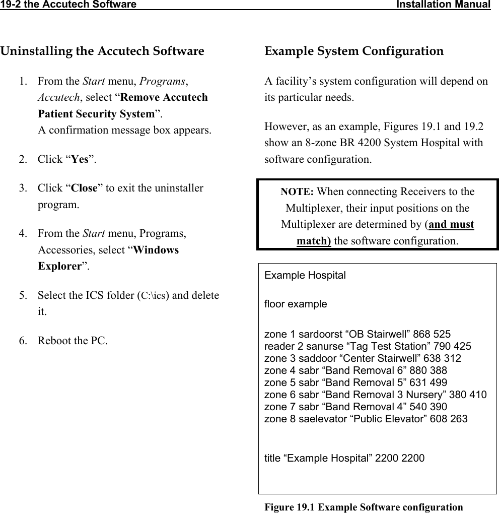 19-2 the Accutech Software                                                                                         Installation Manual                  Uninstalling the Accutech Software 1. From the Start menu, Programs, Accutech, select “Remove Accutech Patient Security System”. A confirmation message box appears. 2. Click “Yes”. 3. Click “Close” to exit the uninstaller program. 4. From the Start menu, Programs, Accessories, select “Windows Explorer”. 5.  Select the ICS folder (C:\ics) and delete it. 6.  Reboot the PC. Example System Configuration A facility’s system configuration will depend on its particular needs. However, as an example, Figures 19.1 and 19.2 show an 8-zone BR 4200 System Hospital with software configuration. NOTE: When connecting Receivers to the Multiplexer, their input positions on the Multiplexer are determined by (and must match) the software configuration. Example Hospital floor example  zone 1 sardoorst “OB Stairwell” 868 525 reader 2 sanurse “Tag Test Station” 790 425 zone 3 saddoor “Center Stairwell” 638 312 zone 4 sabr “Band Removal 6” 880 388 zone 5 sabr “Band Removal 5” 631 499 zone 6 sabr “Band Removal 3 Nursery” 380 410 zone 7 sabr “Band Removal 4” 540 390 zone 8 saelevator “Public Elevator” 608 263  title “Example Hospital” 2200 2200  Figure 19.1 Example Software configuration