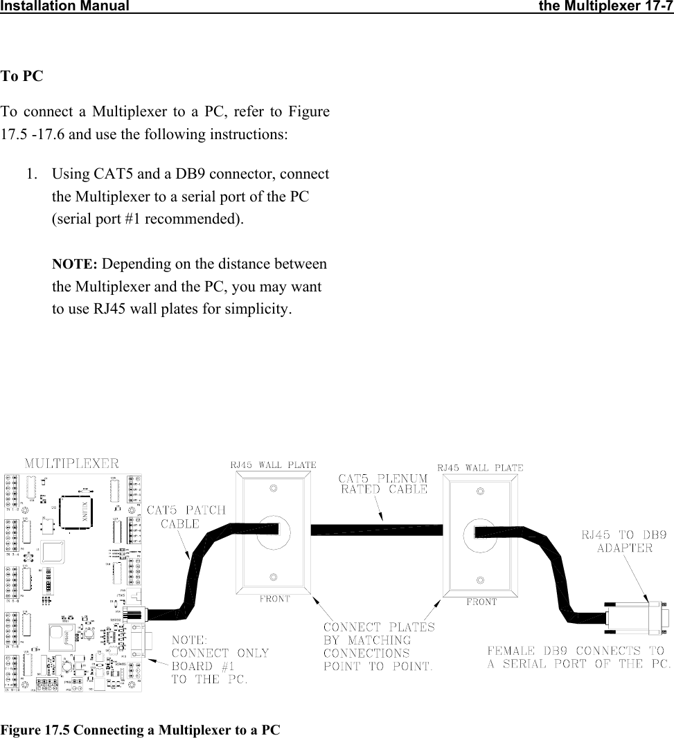 Installation Manual                                                                                                      the Multiplexer 17-7                           To PC To connect a Multiplexer to a PC, refer to Figure 17.5 -17.6 and use the following instructions: 1.  Using CAT5 and a DB9 connector, connect the Multiplexer to a serial port of the PC (serial port #1 recommended).  NOTE: Depending on the distance between the Multiplexer and the PC, you may want to use RJ45 wall plates for simplicity.       Figure 17.5 Connecting a Multiplexer to a PC 