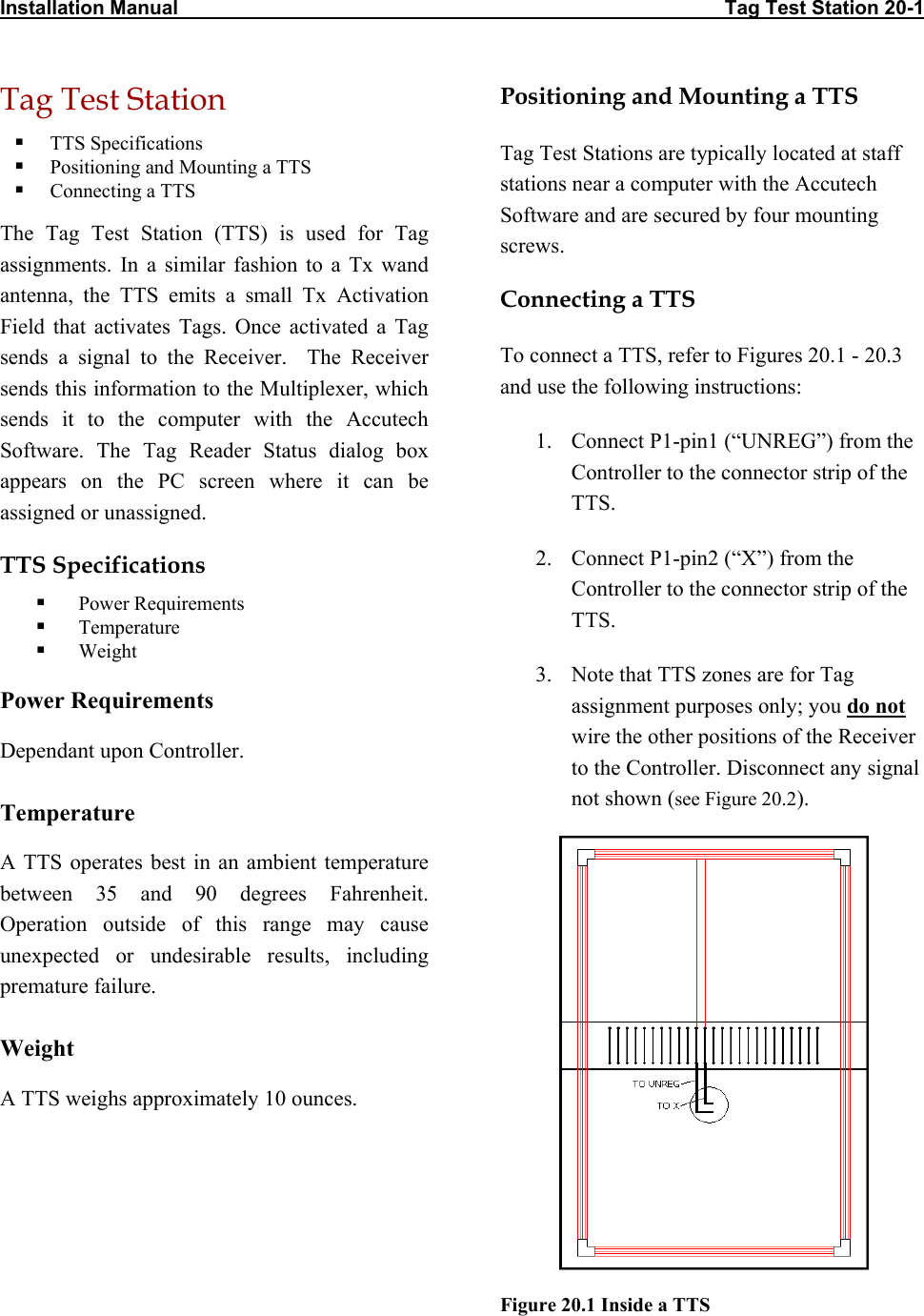Installation Manual                                                                                                   Tag Test Station 20-1 Tag Test Station Positioning and Mounting a TTS   TTS Specifications  Tag Test Stations are typically located at staff stations near a computer with the Accutech Software and are secured by four mounting screws.   Positioning and Mounting a TTS   Connecting a TTS The Tag Test Station (TTS) is used for Tag assignments. In a similar fashion to a Tx wand antenna, the TTS emits a small Tx Activation Field that activates Tags. Once activated a Tag sends a signal to the Receiver.  The Receiver sends this information to the Multiplexer, which sends it to the computer with the Accutech Software. The Tag Reader Status dialog box appears on the PC screen where it can be assigned or unassigned.  Connecting a TTS To connect a TTS, refer to Figures 20.1 - 20.3 and use the following instructions: 1.  Connect P1-pin1 (“UNREG”) from the Controller to the connector strip of the TTS. 2.  Connect P1-pin2 (“X”) from the Controller to the connector strip of the TTS. TTS Specifications   Power Requirements   Temperature   Weight 3.  Note that TTS zones are for Tag assignment purposes only; you do not wire the other positions of the Receiver to the Controller. Disconnect any signal not shown (see Figure 20.2). Power Requirements Dependant upon Controller. Temperature  A TTS operates best in an ambient temperature between 35 and 90 degrees Fahrenheit. Operation outside of this range may cause unexpected or undesirable results, including premature failure.  Weight A TTS weighs approximately 10 ounces. Figure 20.1 Inside a TTS