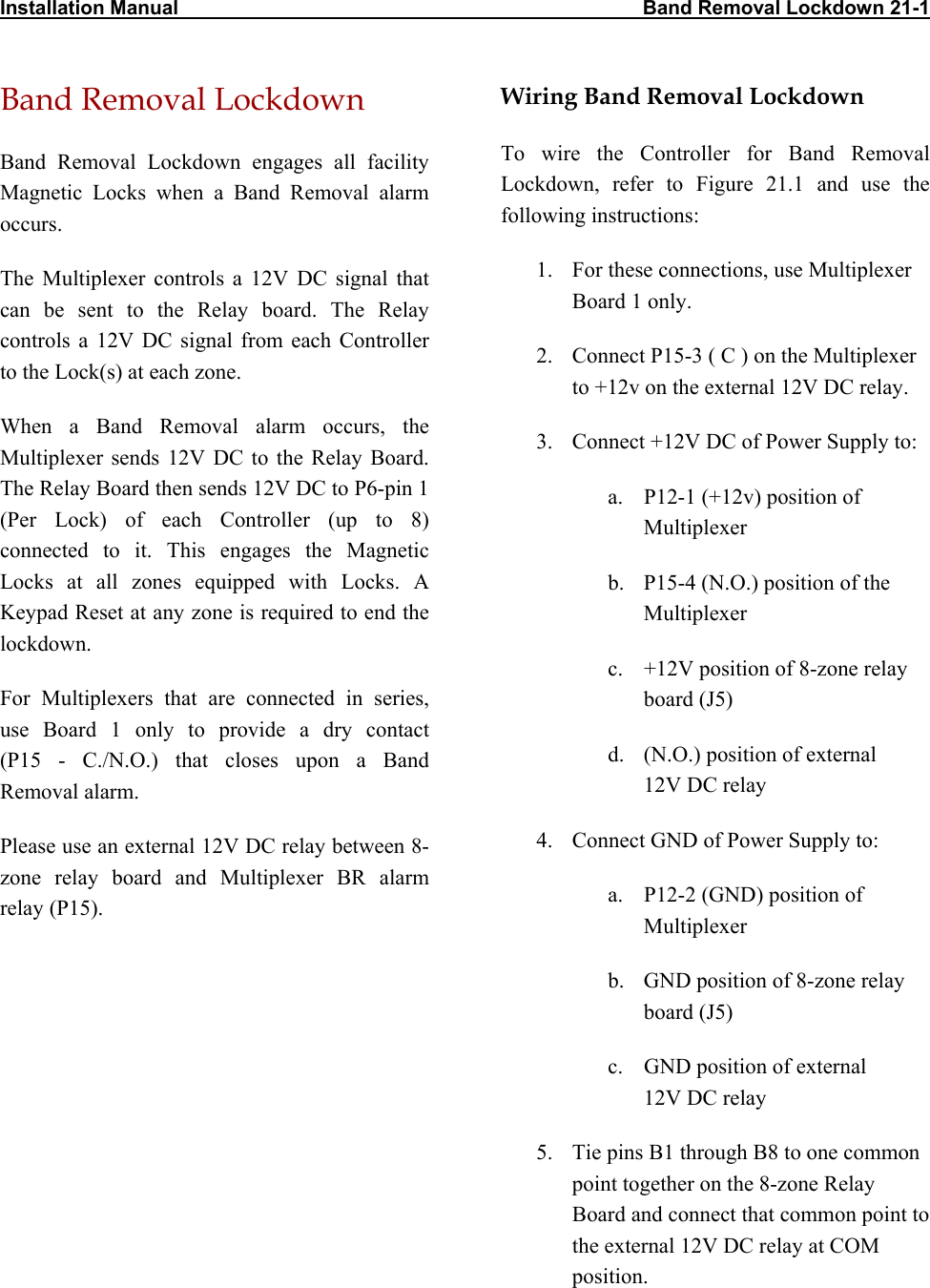 Installation Manual                                                                                    Band Removal Lockdown 21-1                Band Removal Lockdown Band Removal Lockdown engages all facility Magnetic Locks when a Band Removal alarm occurs.  The Multiplexer controls a 12V DC signal that can be sent to the Relay board. The Relay controls a 12V DC signal from each Controller to the Lock(s) at each zone. When a Band Removal alarm occurs, the Multiplexer sends 12V DC to the Relay Board. The Relay Board then sends 12V DC to P6-pin 1 (Per Lock) of each Controller (up to 8) connected to it. This engages the Magnetic Locks at all zones equipped with Locks. A Keypad Reset at any zone is required to end the lockdown. For Multiplexers that are connected in series, use Board 1 only to provide a dry contact  (P15 - C./N.O.) that closes upon a Band Removal alarm. Please use an external 12V DC relay between 8-zone relay board and Multiplexer BR alarm relay (P15). Wiring Band Removal Lockdown To wire the Controller for Band Removal Lockdown, refer to Figure 21.1 and use the following instructions: 1.  For these connections, use Multiplexer Board 1 only. 2.  Connect P15-3 ( C ) on the Multiplexer to +12v on the external 12V DC relay. 3.  Connect +12V DC of Power Supply to: a.  P12-1 (+12v) position of Multiplexer b.  P15-4 (N.O.) position of the Multiplexer c.  +12V position of 8-zone relay board (J5) d.  (N.O.) position of external  12V DC relay  4.  Connect GND of Power Supply to: a.  P12-2 (GND) position of Multiplexer b.  GND position of 8-zone relay board (J5) c.  GND position of external  12V DC relay 5.  Tie pins B1 through B8 to one common point together on the 8-zone Relay Board and connect that common point to the external 12V DC relay at COM position.