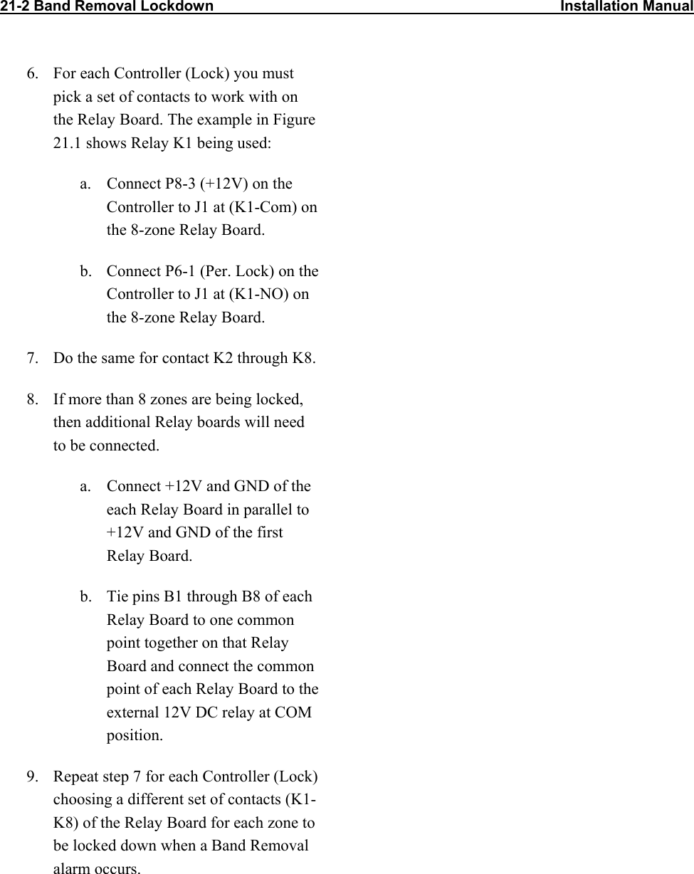 21-2 Band Removal Lockdown                                                                                    Installation Manual                 6.  For each Controller (Lock) you must pick a set of contacts to work with on the Relay Board. The example in Figure 21.1 shows Relay K1 being used:  a.  Connect P8-3 (+12V) on the Controller to J1 at (K1-Com) on the 8-zone Relay Board.  b.  Connect P6-1 (Per. Lock) on the Controller to J1 at (K1-NO) on the 8-zone Relay Board. 7.  Do the same for contact K2 through K8. 8.  If more than 8 zones are being locked, then additional Relay boards will need to be connected.   a.  Connect +12V and GND of the each Relay Board in parallel to +12V and GND of the first Relay Board.  b.  Tie pins B1 through B8 of each Relay Board to one common point together on that Relay Board and connect the common point of each Relay Board to the external 12V DC relay at COM position. 9.  Repeat step 7 for each Controller (Lock) choosing a different set of contacts (K1-K8) of the Relay Board for each zone to be locked down when a Band Removal alarm occurs.