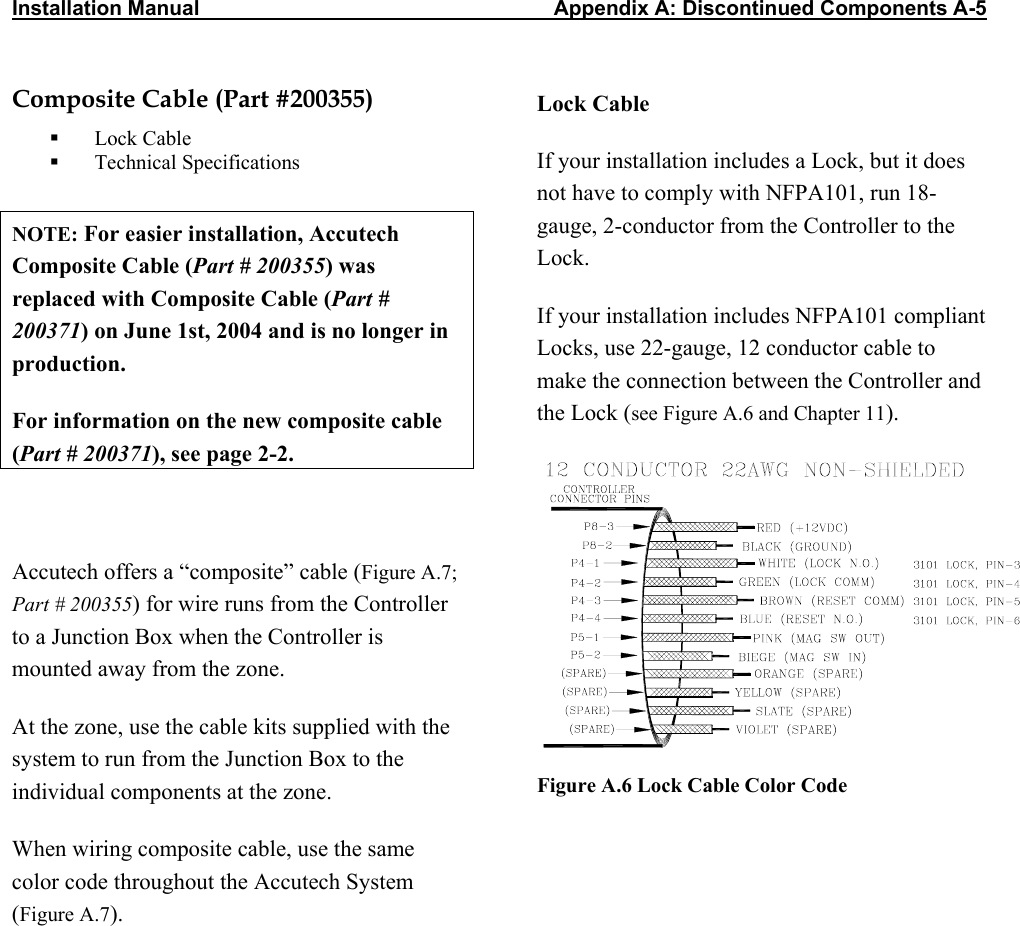 Installation Manual                   Appendix A: Discontinued Components A-5                          Composite Cable (Part #200355)   Lock Cable   Technical Specifications  NOTE: For easier installation, Accutech Composite Cable (Part # 200355) was replaced with Composite Cable (Part # 200371) on June 1st, 2004 and is no longer in production. For information on the new composite cable (Part # 200371), see page 2-2.  Accutech offers a “composite” cable (Figure A.7; Part # 200355) for wire runs from the Controller to a Junction Box when the Controller is mounted away from the zone.   At the zone, use the cable kits supplied with the system to run from the Junction Box to the individual components at the zone. When wiring composite cable, use the same color code throughout the Accutech System (Figure A.7).      Lock Cable If your installation includes a Lock, but it does not have to comply with NFPA101, run 18-gauge, 2-conductor from the Controller to the Lock.  If your installation includes NFPA101 compliant Locks, use 22-gauge, 12 conductor cable to make the connection between the Controller and the Lock (see Figure A.6 and Chapter 11).  Figure A.6 Lock Cable Color Code 