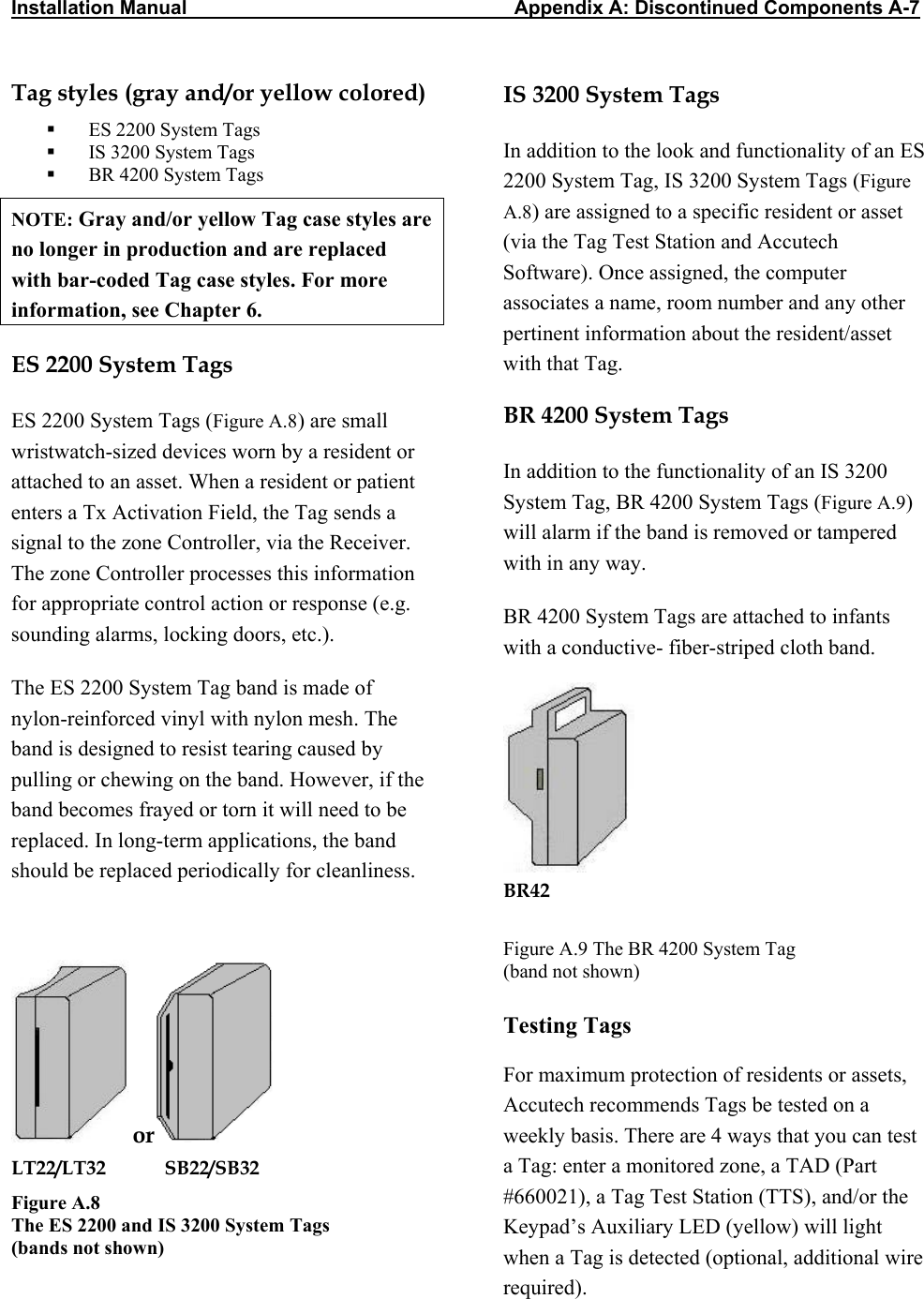 Installation Manual                  Appendix A: Discontinued Components A-7 Tag styles (gray and/or yellow colored)   ES 2200 System Tags   IS 3200 System Tags   BR 4200 System Tags NOTE: Gray and/or yellow Tag case styles are no longer in production and are replaced with bar-coded Tag case styles. For more information, see Chapter 6. ES 2200 System Tags ES 2200 System Tags (Figure A.8) are small wristwatch-sized devices worn by a resident or attached to an asset. When a resident or patient enters a Tx Activation Field, the Tag sends a signal to the zone Controller, via the Receiver. The zone Controller processes this information for appropriate control action or response (e.g. sounding alarms, locking doors, etc.). The ES 2200 System Tag band is made of nylon-reinforced vinyl with nylon mesh. The band is designed to resist tearing caused by pulling or chewing on the band. However, if the band becomes frayed or torn it will need to be replaced. In long-term applications, the band should be replaced periodically for cleanliness.  or  LT22/LT32            SB22/SB32 Figure A.8  The ES 2200 and IS 3200 System Tags  (bands not shown) IS 3200 System Tags In addition to the look and functionality of an ES 2200 System Tag, IS 3200 System Tags (Figure A.8) are assigned to a specific resident or asset (via the Tag Test Station and Accutech Software). Once assigned, the computer associates a name, room number and any other pertinent information about the resident/asset with that Tag. BR 4200 System Tags In addition to the functionality of an IS 3200 System Tag, BR 4200 System Tags (Figure A.9) will alarm if the band is removed or tampered with in any way. BR 4200 System Tags are attached to infants with a conductive- fiber-striped cloth band.   BR42 Figure A.9 The BR 4200 System Tag (band not shown) Testing Tags For maximum protection of residents or assets, Accutech recommends Tags be tested on a weekly basis. There are 4 ways that you can test a Tag: enter a monitored zone, a TAD (Part #660021), a Tag Test Station (TTS), and/or the Keypad’s Auxiliary LED (yellow) will light when a Tag is detected (optional, additional wire required).