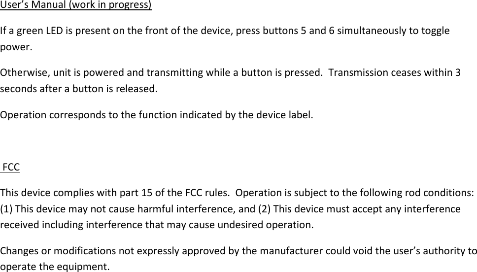 User&rsquo;s Manual (work in progress) If a green LED is present on the front of the device, press buttons 5 and 6 simultaneously to toggle power. Otherwise, unit is powered and transmitting while a button is pressed.  Transmission ceases within 3 seconds after a button is released.    Operation corresponds to the function indicated by the device label.   FCC This device complies with part 15 of the FCC rules.  Operation is subject to the following rod conditions: (1) This device may not cause harmful interference, and (2) This device must accept any interference received including interference that may cause undesired operation. Changes or modifications not expressly approved by the manufacturer could void the user&rsquo;s authority to operate the equipment.   