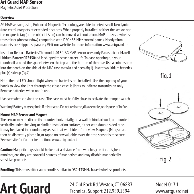 Art Guard MAP SensorMagnetic Asset ProtectionOverviewAG MAP sensors, using Enhanced Magnetic Technology, are able to detect small Neodymium (rare earth) magnets at extended distances. When properly installed, neither the sensor nor the magnetic tag (or the object it&rsquo;s on) can be moved without alarm. MAP utilizes a wireless transmitter (door/window) compatible with DSC 433 MHz control panels. Neodymium  magnets are shipped separately. Visit our website for more information www.artguard.netInstall or Replace BatteriesThe model .013.1 AG MAP sensor uses only Panasonic or Maxell Lithium Battery CR2450and is shipped to save battery life. To ease opening run your thumbnail around the space between the top and the bottom of the case. Use a coin inserted into the notch on the side of the MAP case to twist and open (g.1).  Insert two lithium batteries plus (+) side up (g.2).Note: the red LED should light when the batteries are installed.  Use the cupping of your hands to view the light through the closed case. It lights to indicate transmission only. Remove batteries when not in use.Use care when closing the case. The case must be fully close to activate the tamper switch.Warning! Battery may explode if mistreated. Do not recharge, disassemble, or dispose of in re.Mount MAP Sensor and MagnetThe sensor may be discreetly mounted horizontally, on a wall behind artwork, or mounted vertically under shelving, or similar installation surfaces, either with double sided tape.  It may be placed in or under any as- set that will hide it from view. Magnets (Mtags) can  then be discreetly placed in, or taped on any valuable asset that the sensor is to secure.   See website for further instructions www.artguard.netCaution: Magnetic tags should be kept at a distance from watches, credit cards, heart  monitors, etc. they are powerful sources of magnetism and may disable magnetically sensitive products.Enrolling: This transmitter auto enrolls similar to DSC 433MHz based wireless products.Art Guard 24 Old Rock Rd. Weston, CT 06883   Model 013.1Technical Support 212.989.1594    www.artguard.netfig. 1fig. 2