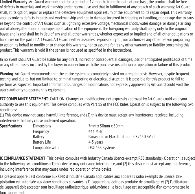 Limited Warranty: Art Guard warrants that for a period of 12 months from the date of purchase, the product shall be free of defects in materials and workmanship under normal use and that in fulllment of any breach of such warranty, Art Guard shall, at its option, repair or replace the defective equipment upon return of the equipment to its repair depot. This warranty applies only to defects in parts and workmanship and not to damage incurred in shipping or handling, or damage due to caus-es beyond the control of Art Guard such as lightning, excessive voltage, mechanical shock, water damage, or damage arising out of abuse, alteration or improper application of the equipment. The foregoing warranty shall apply only to the original buyer, and is and shall be in lieu of any and all other warranties, whether expressed or implied and of all other obligations or liabilities on the part of Art Guard. Art Guard neither assumes responsibility for, nor authorizes any other person purporting to act on its behalf to modify or to change this warranty, nor to assume for it any other warranty or liability concerning this product. This warranty is void if the sensor is not used as specied in the instructions.In no event shall Art Guard be liable for any direct, indirect or consequential damages, loss of anticipated prots, loss of time or any other losses incurred by the buyer in connection with the purchase, installation or operation or failure of this product.Warning: Art Guard recommends that the entire system be completely tested on a regular basis. However, despite frequent testing, and due to, but not limited to, criminal tampering or electrical disruption, it is possible for this product to fail to perform as expected. Important Information: Changes or modications not expressly approved by Art Guard could void the user&rsquo;s authority to operate this equipment.FCC COMPLIANCE STATEMENT: CAUTION: Changes or modications not expressly approved by Art Guard could void your authority to use this equipment. This device complies with Part 15 of the FCC Rules. Operation is subject to the following two conditions:  (1) This device may not cause harmful interference, and (2) this device must accept any interference received, including interference that may cause undesired operation.Specications   Dimensions  7mm x 50mm x 50mm  Frequency  433 MHz  Battery  Panasonic or Maxell Lithium CR2450 3Volt  Battery Life  4-5 years  Compatible with   DSC 433 SystemsIC COMPLIANCE STATEMENT: This device complies with Industry Canada licence-exempt RSS standard(s). Operation is subject to the following two conditions: (1) this device may not cause interference, and (2) this device must accept any interference, including interference that may cause undesired operation of the device.Le pr&eacute;sent appareil est conforme aux CNR d&rsquo;Industrie Canada applicables aux appareils radio exempts de licence. L&rsquo;ex-ploitation est autoris&eacute;e aux deux conditions suivantes : (1) l&rsquo;appareil ne doit pas produire de brouillage, et (2) l&rsquo;utilisateur de l&rsquo;appareil doit accepter tout brouillage radio&eacute;lectrique subi, m&ecirc;me si le brouillage est susceptible d&rsquo;en compromettre le fonctionnement.