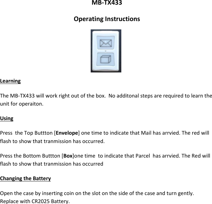 MB-TX433 Operating Instructions    Learning The MB-TX433 will work right out of the box.  No additonal steps are required to learn the unit for operaiton. Using Press  the Top Buttton [Envelope] one time to indicate that Mail has arrvied. The red will flash to show that tranmission has occurred. Press the Bottom Buttton [Box]one time  to indicate that Parcel  has arrvied. The Red will flash to show that tranmission has occurred Changing the Battery Open the case by inserting coin on the slot on the side of the case and turn gently.  Replace with CR2025 Battery. 