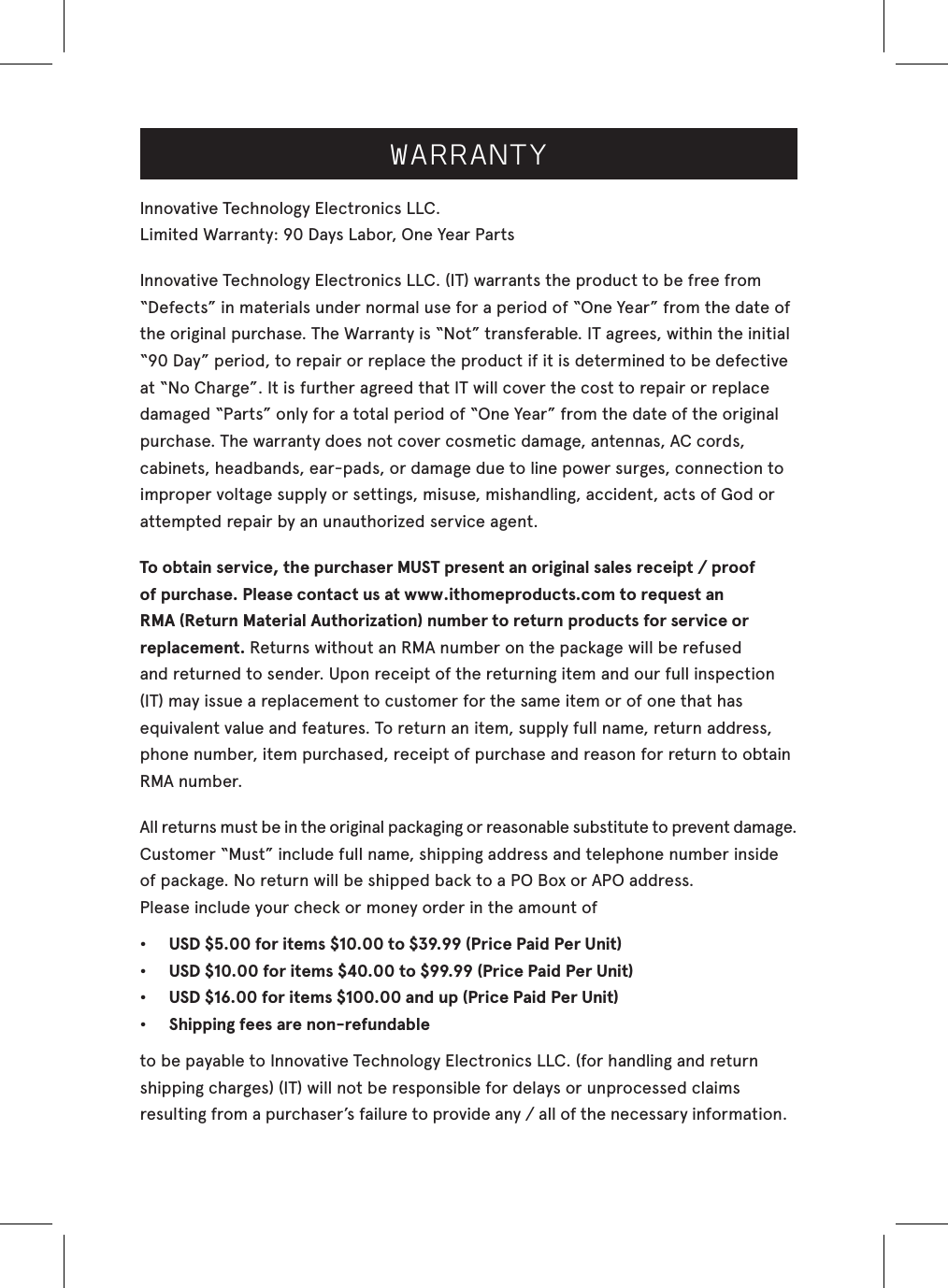 WARRANTYInnovative Technology Electronics LLC.Limited Warranty: 90 Days Labor, One Year Parts Innovative Technology Electronics LLC. (IT) warrants the product to be free from “Defects” in materials under normal use for a period of “One Year” from the date of the original purchase. The Warranty is “Not” transferable. IT agrees, within the initial “90 Day” period, to repair or replace the product if it is determined to be defective at “No Charge”. It is further agreed that IT will cover the cost to repair or replace damaged “Parts” only for a total period of “One Year” from the date of the original purchase. The warranty does not cover cosmetic damage, antennas, AC cords, cabinets, headbands, ear-pads, or damage due to line power surges, connection to improper voltage supply or settings, misuse, mishandling, accident, acts of God or attempted repair by an unauthorized service agent.To obtain service, the purchaser MUST present an original sales receipt / proof of purchase. Please contact us at www.ithomeproducts.com to request an RMA (Return Material Authorization) number to return products for service or replacement. Returns without an RMA number on the package will be refused and returned to sender. Upon receipt of the returning item and our full inspection (IT) may issue a replacement to customer for the same item or of one that has equivalent value and features. To return an item, supply full name, return address, phone number, item purchased, receipt of purchase and reason for return to obtain RMA number.   All returns must be in the original packaging or reasonable substitute to prevent damage.Customer “Must” include full name, shipping address and telephone number inside of package. No return will be shipped back to a PO Box or APO address.Please include your check or money order in the amount of•   USD $5.00 for items $10.00 to $39.99 (Price Paid Per Unit)•   USD $10.00 for items $40.00 to $99.99 (Price Paid Per Unit)•   USD $16.00 for items $100.00 and up (Price Paid Per Unit)•   Shipping fees are non-refundableto be payable to Innovative Technology Electronics LLC. (for handling and returnshipping charges) (IT) will not be responsible for delays or unprocessed claims resulting from a purchaser’s failure to provide any / all of the necessary information.