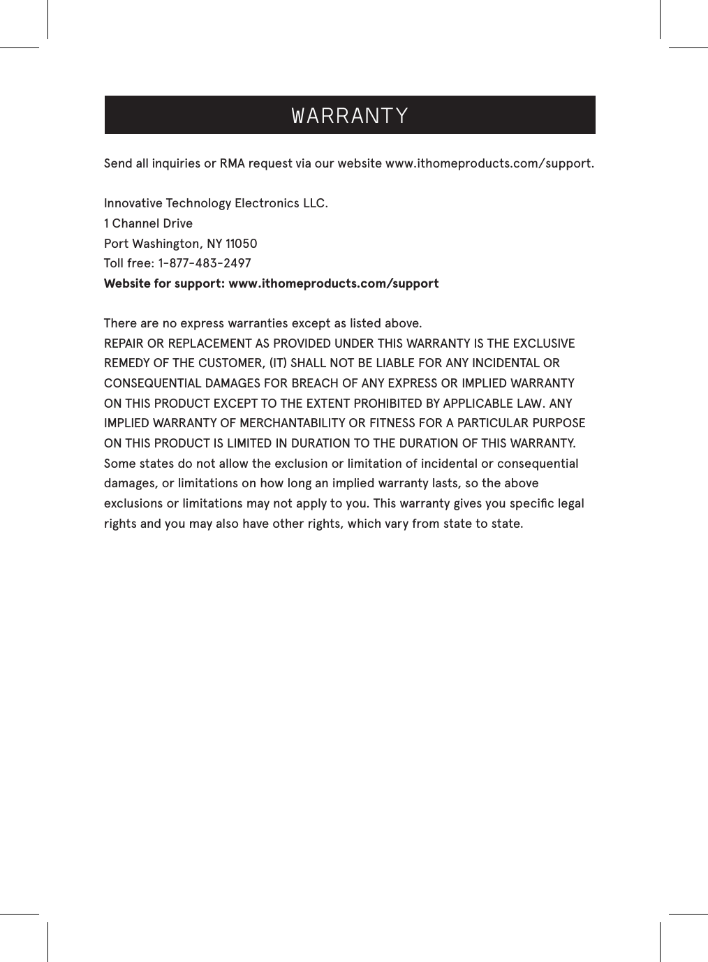 WARRANTYSend all inquiries or RMA request via our website www.ithomeproducts.com/support.Innovative Technology Electronics LLC.1 Channel DrivePort Washington, NY 11050Toll free: 1-877-483-2497Website for support: www.ithomeproducts.com/support There are no express warranties except as listed above.REPAIR OR REPLACEMENT AS PROVIDED UNDER THIS WARRANTY IS THE EXCLUSIVEREMEDY OF THE CUSTOMER, (IT) SHALL NOT BE LIABLE FOR ANY INCIDENTAL ORCONSEQUENTIAL DAMAGES FOR BREACH OF ANY EXPRESS OR IMPLIED WARRANTY ON THIS PRODUCT EXCEPT TO THE EXTENT PROHIBITED BY APPLICABLE LAW. ANY IMPLIED WARRANTY OF MERCHANTABILITY OR FITNESS FOR A PARTICULAR PURPOSE ON THIS PRODUCT IS LIMITED IN DURATION TO THE DURATION OF THIS WARRANTY.Some states do not allow the exclusion or limitation of incidental or consequential damages, or limitations on how long an implied warranty lasts, so the above exclusions or limitations may not apply to you. This warranty gives you speciﬁc legal rights and you may also have other rights, which vary from state to state.