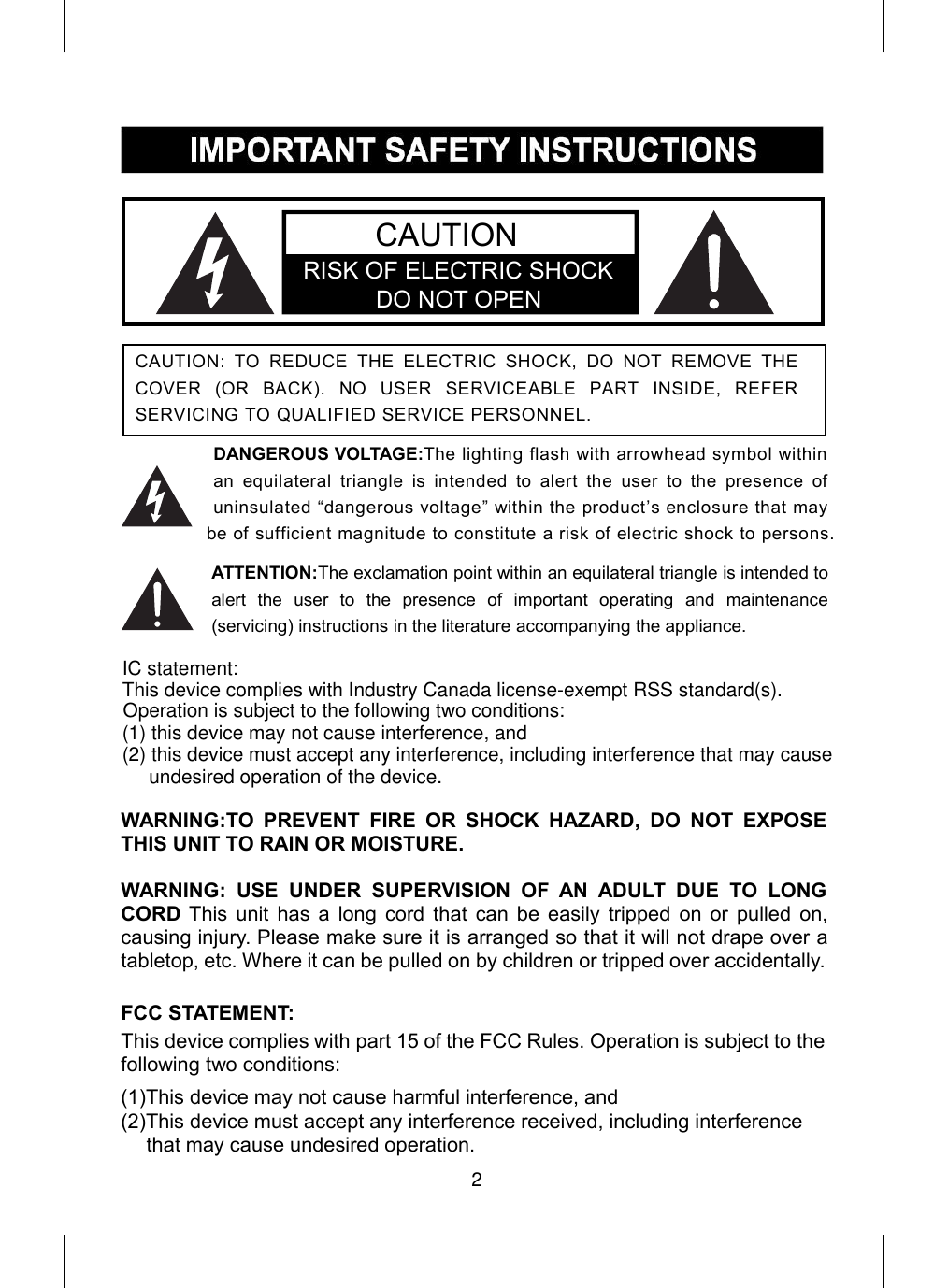 DANGEROUS VOLTAGE:The lighting flash with arrowhead symbol withinan equilateral triangle is intended to alert the user to the presence ofuninsulated “dangerous voltage” within the product’s enclosure that maybe of sufficient magnitude to constitute a risk of electric shock to persons.ATTENTION:The exclamation point within an equilateral triangle is intended toalert the user to the presence of important operating and maintenance(servicing) instructions in the literature accompanying the appliance.WARNING:TO PREVENT FIRE OR SHOCK HAZARD, DO NOT EXPOSETHIS UNIT TO RAIN OR MOISTURE.WARNING: USE UNDER SUPERVISION OF AN ADULT DUE TO LONGCORD This unit has a long cord that can be easily tripped on or pulled on,causing injury. Please make sure it is arranged so that it will not drape over atabletop, etc. Where it can be pulled on by children or tripped over accidentally.FCC STATEMENT:This device complies with part 15 of the FCC Rules. Operation is subject to thefollowing two conditions:(1)This device may not cause harmful interference, and(2)This device must accept any interference received, including interferencethat may cause undesired operation.CAUTION: TO REDUCE THE ELECTRIC SHOCK, DO NOT REMOVE THECOVER (OR BACK). NO USER SERVICEABLE PART INSIDE, REFERSERVICING TO QUALIFIED SERVICE PERSONNEL.CAUTIONRISK OF ELECTRIC SHOCK            DO NOT OPEN2IC statement: (1) this device may not cause interference, and This device complies with Industry Canada license-exempt RSS standard(s). Operation is subject to the following two conditions: (2) this device must accept any interference, including interference that may cause undesired operation of the device.