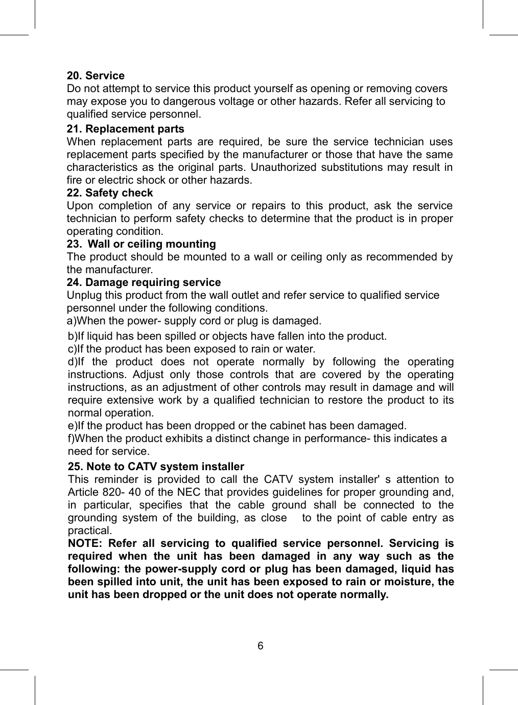 20. ServiceDo not attempt to service this product yourself as opening or removing coversmay expose you to dangerous voltage or other hazards. Refer all servicing toqualified service personnel.b)If liquid has been spilled or objects have fallen into the product.c)If the product has been exposed to rain or water.d)If the product does not operate normally by following the operatinginstructions. Adjust only those controls that are covered by the operatinginstructions, as an adjustment of other controls may result in damage and willrequire extensive work by a qualified technician to restore the product to itsnormal operation.e)If the product has been dropped or the cabinet has been damaged.f)When the product exhibits a distinct change in performance- this indicates aneed for service.25. Note to CATV system installerThis reminder is provided to call the CATV system installer&apos; s attention toArticle 820- 40 of the NEC that provides guidelines for proper grounding and,in particular, specifies that the cable ground shall be connected to thegrounding system of the building, as close to the point of cable entry aspractical.NOTE: Refer all servicing to qualified service personnel. Servicing isrequired when the unit has been damaged in any way such as thefollowing: the power-supply cord or plug has been damaged, liquid hasbeen spilled into unit, the unit has been exposed to rain or moisture, theunit has been dropped or the unit does not operate normally.21. Replacement partsWhen replacement parts are required, be sure the service technician usesreplacement parts specified by the manufacturer or those that have the samecharacteristics as the original parts. Unauthorized substitutions may result infire or electric shock or other hazards.22. Safety checkUpon completion of any service or repairs to this product, ask the servicetechnician to perform safety checks to determine that the product is in properoperating condition.23. Wall or ceiling mountingThe product should be mounted to a wall or ceiling only as recommended bythe manufacturer.24. Damage requiring serviceUnplug this product from the wall outlet and refer service to qualified servicepersonnel under the following conditions.a)When the power- supply cord or plug is damaged.6