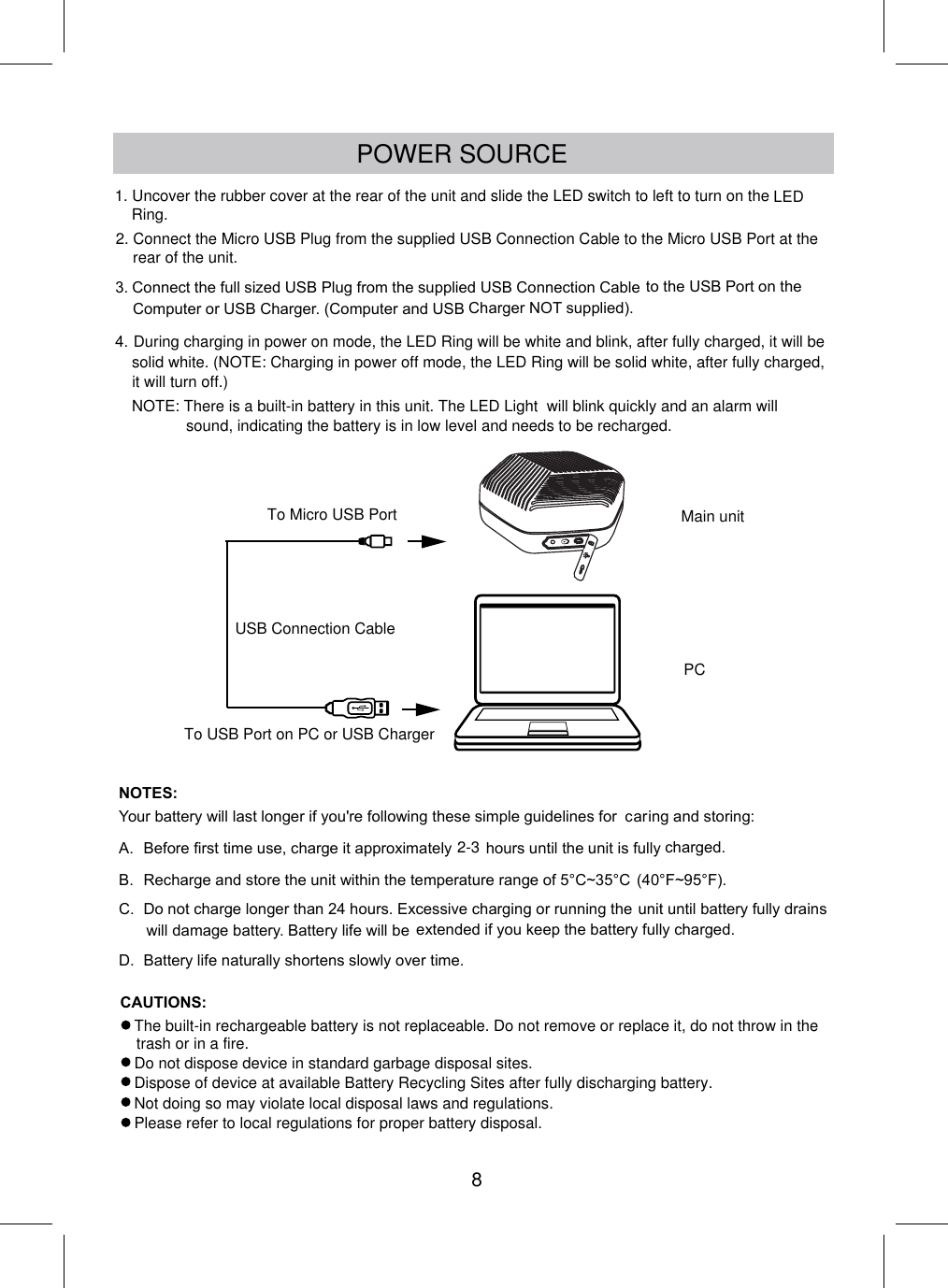 POWER SOURCE3.Connect the full sized USB Plug from the supplied USB Connection Cableto the USB Port on theComputer or USB Charger. (Computer and USB Charger NOT supplied).4.NOTES:Your battery will last longer if you&apos;re following these simple guidelines for caring and storing:A.Before first time use, charge it approximatelyhours until the unit is fullycharged.B.Recharge and store the unit within the temperature range of 5°C~35°C(40°F~95°F).C.Do not charge longer than 24 hours. Excessive charging or running theunit until battery fully drainswill damage battery. Battery life will be extended if you keep the battery fully charged.D.Battery life naturally shortens slowly over time.PCTo Micro USB PortUSB Connection CableMain unitTo USB Port on PC or USB ChargerDuring charging in power on mode, the LED Ring will be white and blink, after fully charged, it will be solid white. (NOTE: Charging in power off mode, the LED Ring will be solid white, after fully charged, it will turn off.)2-3NOTE: There is a built-in battery in this unit. The LED Light  will blink quickly and an alarm will  sound, indicating the battery is in low level and needs to be recharged.Do not dispose device in standard garbage disposal sites.Dispose of device at available Battery Recycling Sites after fully discharging battery.Not doing so may violate local disposal laws and regulations.Please refer to local regulations for proper battery disposal.The built-in rechargeable battery is not replaceable. Do not remove or replace it, do not throw in the trash or in a fire.2. Connect the Micro USB Plug from the supplied USB Connection Cable to the Micro USB Port at the rear of the unit.CAUTIONS:81. Uncover the rubber cover at the rear of the unit and slide the LED switch to left to turn on the LED Ring.