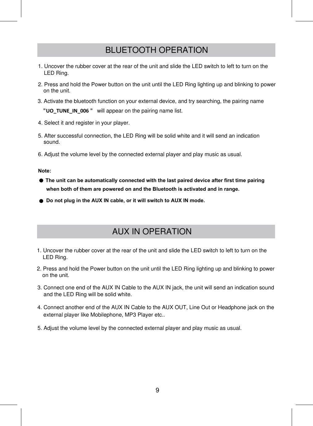 BLUETOOTH OPERATION3. Activate the bluetooth function on your external device, and try searching, the pairing name will appear on the pairing name list.4. Select it and register in your player.6. Adjust the volume level by the connected external player and play music as usual.Note: The unit can be automatically connected with the last paired device after first time pairing when both of them are powered on and the Bluetooth is activated and in range.AUX IN OPERATION3. Connect one end of the AUX IN Cable to the AUX IN jack, the unit will send an indication sound4. Connect another end of the AUX IN Cable to the AUX OUT, Line Out or Headphone jack on the external player like Mobilephone, MP3 Player etc..5. After successful connection, the LED Ring will be solid white and it will send an indication sound.Do not plug in the AUX IN cable, or it will switch to AUX IN mode.5. Adjust the volume level by the connected external player and play music as usual.and the LED Ring will be solid white.91. Uncover the rubber cover at the rear of the unit and slide the LED switch to left to turn on the LED Ring.2. Press and hold the Power button on the unit until the LED Ring lighting up and blinking to power on the unit.1. Uncover the rubber cover at the rear of the unit and slide the LED switch to left to turn on the LED Ring.2. Press and hold the Power button on the unit until the LED Ring lighting up and blinking to power on the unit.UO_TUNE_IN_006&quot;                         &quot;