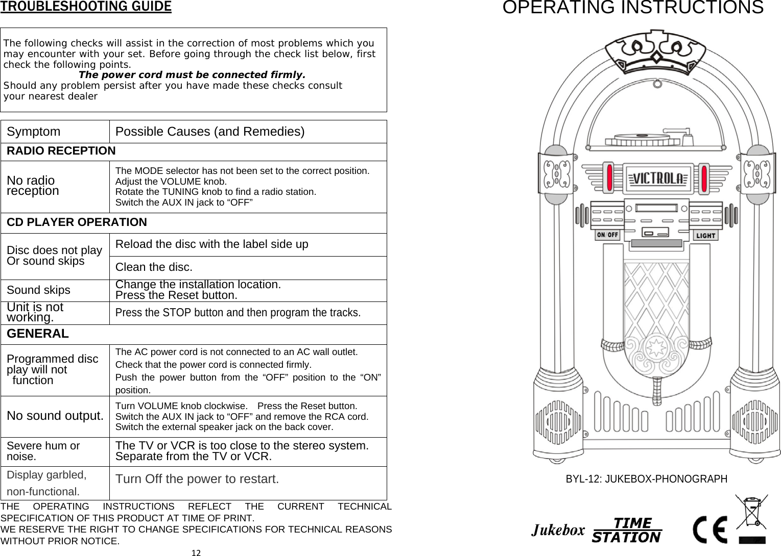 TROUBLESHOOTING GUIDE THE OPERATING INSTRUCTIONS REFLECT THE CURRENT TECHNICAL SPECIFICATION OF THIS PRODUCT AT TIME OF PRINT.       WE RESERVE THE RIGHT TO CHANGE SPECIFICATIONS FOR TECHNICAL REASONS WITHOUT PRIOR NOTICE. 12OPERATING INSTRUCTIONS   BYL-12: JUKEBOX-PHONOGRAPH   The following checks will assist in the correction of most problems which you may encounter with your set. Before going through the check list below, first check the following points. The power cord must be connected firmly. Should any problem persist after you have made these checks consult your nearest dealer Symptom  Possible Causes (and Remedies) RADIO RECEPTIONNo radio reception The MODE selector has not been set to the correct position.   Adjust the VOLUME knob.   Rotate the TUNING knob to find a radio station.   Switch the AUX IN jack to “OFF” CD PLAYER OPERATION Disc does not playOr sound skips Reload the disc with the label side up Clean the disc. Sound skips Change the installation location. Press the Reset button.Unit is not working.   Press the STOP button and then program the tracks. GENERAL Programmed disc play will not  function   The AC power cord is not connected to an AC wall outlet.     Check that the power cord is connected firmly.   Push the power button from the “OFF” position to the “ON” position. No sound output.  Turn VOLUME knob clockwise.    Press the Reset button.   Switch the AUX IN jack to “OFF” and remove the RCA cord.   Switch the external speaker jack on the back cover. Severe hum or noise.   The TV or VCR is too close to the stereo system.   Separate from the TV or VCR. Display garbled, non-functional. Turn Off the power to restart. 