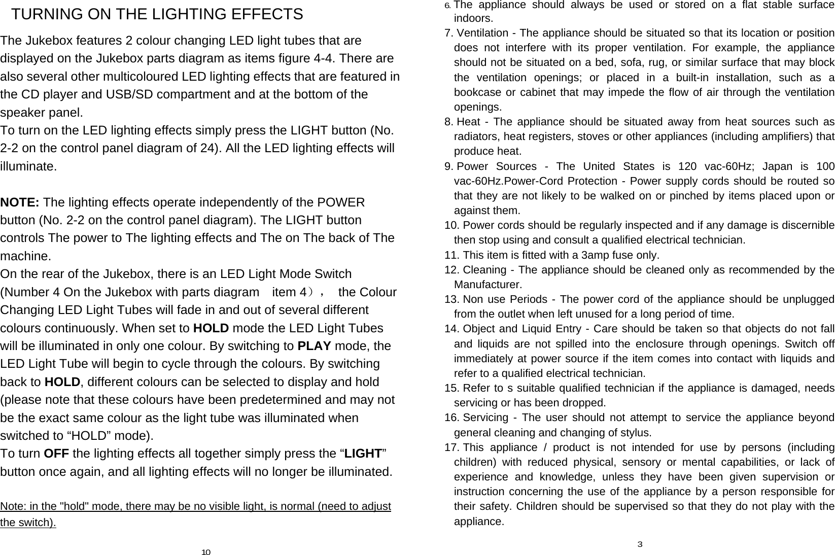 TURNING ON THE LIGHTING EFFECTS The Jukebox features 2 colour changing LED light tubes that are displayed on the Jukebox parts diagram as items figure 4-4. There are also several other multicoloured LED lighting effects that are featured in the CD player and USB/SD compartment and at the bottom of the speaker panel. To turn on the LED lighting effects simply press the LIGHT button (No. 2-2 on the control panel diagram of 24). All the LED lighting effects will illuminate.  NOTE: The lighting effects operate independently of the POWER button (No. 2-2 on the control panel diagram). The LIGHT button controls The power to The lighting effects and The on The back of The machine. On the rear of the Jukebox, there is an LED Light Mode Switch (Number 4 On the Jukebox with parts diagram    item 4）， the Colour Changing LED Light Tubes will fade in and out of several different colours continuously. When set to HOLD mode the LED Light Tubes will be illuminated in only one colour. By switching to PLAY mode, the LED Light Tube will begin to cycle through the colours. By switching back to HOLD, different colours can be selected to display and hold (please note that these colours have been predetermined and may not be the exact same colour as the light tube was illuminated when switched to “HOLD” mode). To turn OFF the lighting effects all together simply press the “LIGHT” button once again, and all lighting effects will no longer be illuminated.  Note: in the &quot;hold&quot; mode, there may be no visible light, is normal (need to adjust the switch).  10 6. The appliance should always be used or stored on a flat stable surface indoors. 7. Ventilation - The appliance should be situated so that its location or position does not interfere with its proper ventilation. For example, the appliance should not be situated on a bed, sofa, rug, or similar surface that may block the ventilation openings; or placed in a built-in installation, such as a bookcase or cabinet that may impede the flow of air through the ventilation openings. 8. Heat - The appliance should be situated away from heat sources such as radiators, heat registers, stoves or other appliances (including amplifiers) that produce heat. 9. Power Sources - The United States is 120 vac-60Hz; Japan is 100 vac-60Hz.Power-Cord Protection - Power supply cords should be routed so that they are not likely to be walked on or pinched by items placed upon or against them. 10. Power cords should be regularly inspected and if any damage is discernible then stop using and consult a qualified electrical technician. 11. This item is fitted with a 3amp fuse only. 12. Cleaning - The appliance should be cleaned only as recommended by the Manufacturer. 13. Non use Periods - The power cord of the appliance should be unplugged from the outlet when left unused for a long period of time. 14. Object and Liquid Entry - Care should be taken so that objects do not fall and liquids are not spilled into the enclosure through openings. Switch off immediately at power source if the item comes into contact with liquids and refer to a qualified electrical technician. 15. Refer to s suitable qualified technician if the appliance is damaged, needs servicing or has been dropped. 16. Servicing - The user should not attempt to service the appliance beyond general cleaning and changing of stylus. 17. This appliance / product is not intended for use by persons (including children) with reduced physical, sensory or mental capabilities, or lack of experience and knowledge, unless they have been given supervision or instruction concerning the use of the appliance by a person responsible for their safety. Children should be supervised so that they do not play with the appliance.  3 