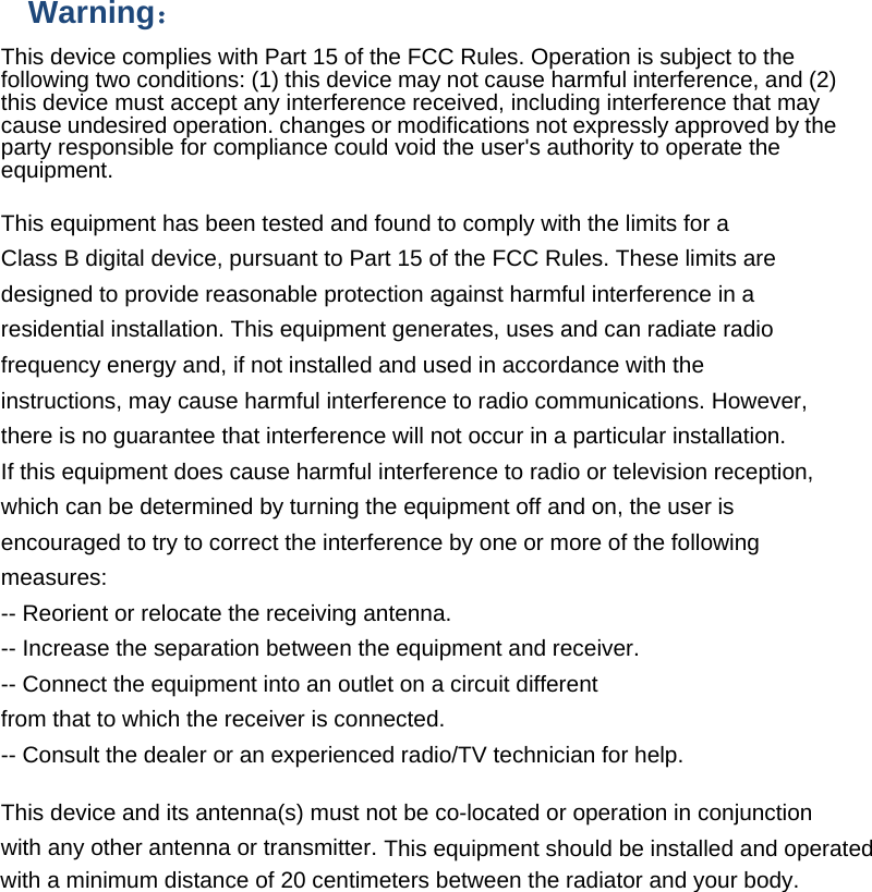 Warning： This device complies with Part 15 of the FCC Rules. Operation is subject to the following two conditions: (1) this device may not cause harmful interference, and (2) this device must accept any interference received, including interference that may cause undesired operation. changes or modifications not expressly approved by the party responsible for compliance could void the user&apos;s authority to operate the equipment.  This equipment has been tested and found to comply with the limits for a Class B digital device, pursuant to Part 15 of the FCC Rules. These limits are designed to provide reasonable protection against harmful interference in a residential installation. This equipment generates, uses and can radiate radio frequency energy and, if not installed and used in accordance with the instructions, may cause harmful interference to radio communications. However, there is no guarantee that interference will not occur in a particular installation. If this equipment does cause harmful interference to radio or television reception, which can be determined by turning the equipment off and on, the user is encouraged to try to correct the interference by one or more of the following measures: -- Reorient or relocate the receiving antenna. -- Increase the separation between the equipment and receiver. -- Connect the equipment into an outlet on a circuit different from that to which the receiver is connected. -- Consult the dealer or an experienced radio/TV technician for help.  This device and its antenna(s) must not be co-located or operation in conjunction with any other antenna or transmitter. This equipment should be installed and operated with a minimum distance of 20 centimeters between the radiator and your body.