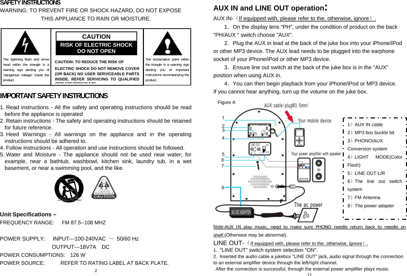 SAFETY INSTRUCTIONS WARNING: TO PREVENT FIRE OR SHOCK HAZARD, DO NOT EXPOSE                    THIS APPLIANCE TO RAIN OR MOISTURE.      IMPORTANT SAFETY INSTRUCTIONS 1. Read instructions - All the safety and operating instructions should be read before the appliance is operated   2. Retain instructions - The safety and operating instructions should be retained for future reference. 3. Heed Warnings - All warnings on the appliance and in the operating instructions should be adhered to. 4. Follow instructions - All operation and use instructions should be followed.   5. Water and Moisture - The appliance should not be used near water; for example, near a bathtub, washbowl, kitchen sink, laundry tub, in a wet basement, or near a swimming pool, and the like.  Unit Specifications –   FREQUENCY RANGE:   FM 87.5--108 MHZ                            POWER SUPPLY:    INPUT---100-240VAC ～ 50/60 Hz                    OUTPUT---18V7A  DC POWER CONSUMPTIONS:  126 W  POWER SOURCE:            REFER TO RATING LABEL AT BACK PLATE.   2 AUX IN and LINE OUT operation: AUX IN-（If equipped with, please refer to the, otherwise, ignore）. 1．On the display lens &quot;PH&quot;, under the condition of product on the back &quot;PH/AUX &quot; switch choose &quot;AUX&quot;. 2．Plug the AUX in lead at the back of the juke box into your iPhone/iPod or other MP3 device. The AUX lead needs to be plugged into the earphone socket of your iPhone/iPod or other MP3 device. 3．Ensure line out switch at the back of the juke box is in the &quot;AUX&quot; position when using AUX in. 4．You can then begin playback from your iPhone/iPod or MP3 device.   If you cannot hear anything, turn up the volume on the juke box.   Note:AUX IN play music, need to make sure PHONO needle return back to needle on shelf.(Otherwise may be abnormal). LINE OUT-（If equipped with, please refer to the, otherwise, ignore）. 1.  &quot;LINE OUT&quot; switch system selection &quot;ON&quot;. 2.  Inserted the audio cable a jukebox &quot;LINE OUT&quot; jack, audio signal through the connection to an external amplifier device through the left/right channel.   After the connection is successful, through the external power amplifier plays music. 11      The lightning flash and arrow head within the triangle is a warning sign alerting you of “dangerous voltage” inside the product.       CAUTION: TO REDUCE THE RISK OF   ELECTRIC SHOCK DO NOT REMOVE COVER (OR BACK) NO USER SERVICEABLE PARTS INSIDE. REFER SERVICING TO QUALIFIED SERVICE PERSONNEL CAUTION RISK OF ELECTRIC SHOCK DO NOT OPEN      The exclamation point within the triangle is a warning sign alerting you of important instructions accompanying the product. 1）AUX IN cable 2）MP3 box buckle bit 3）PHONO/AUX Conversion system 4）LIGHT MODE(Color Flash) 5）LINE OUT L/R 6）The line out switch system 7）FM Antenna 8）The power adapter  Figure 4: 