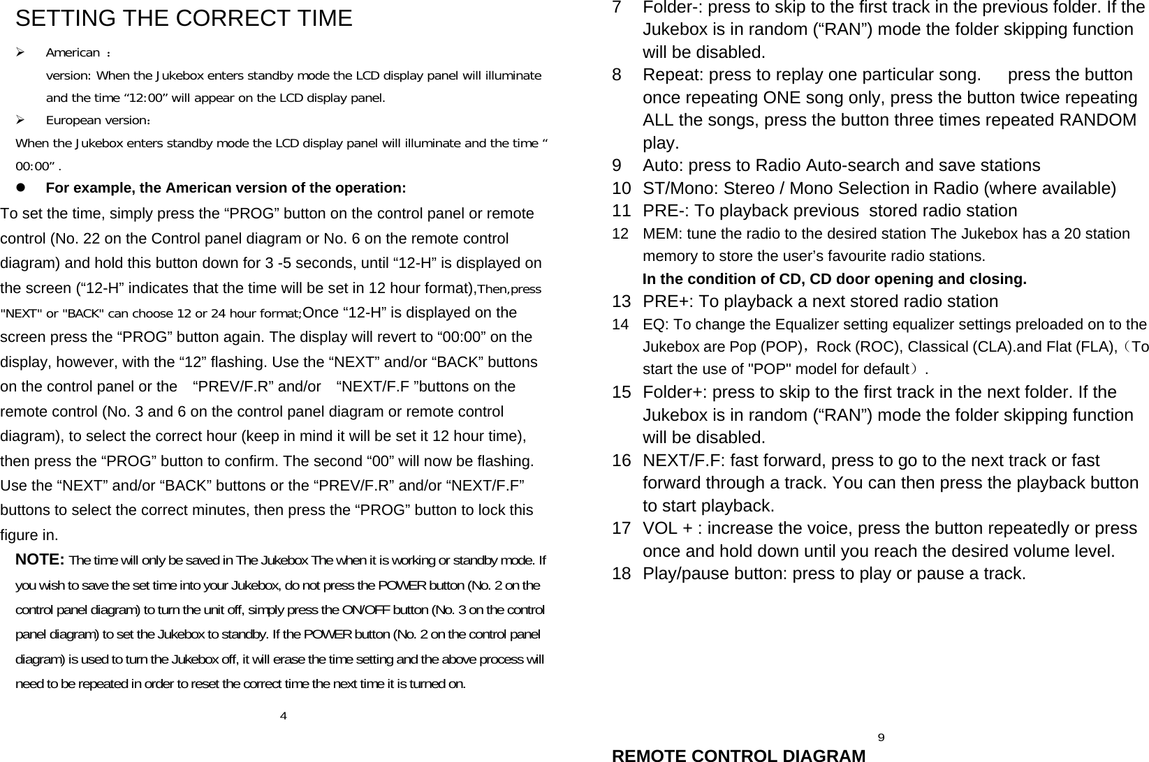 SETTING THE CORRECT TIME  American ：version: When the Jukebox enters standby mode the LCD display panel will illuminate and the time “12:00” will appear on the LCD display panel.  European version： When the Jukebox enters standby mode the LCD display panel will illuminate and the time “00:00” .  For example, the American version of the operation: To set the time, simply press the “PROG” button on the control panel or remote control (No. 22 on the Control panel diagram or No. 6 on the remote control diagram) and hold this button down for 3 -5 seconds, until “12-H” is displayed on the screen (“12-H” indicates that the time will be set in 12 hour format),Then,press &quot;NEXT&quot; or &quot;BACK&quot; can choose 12 or 24 hour format;Once “12-H” is displayed on the screen press the “PROG” button again. The display will revert to “00:00” on the display, however, with the “12” flashing. Use the “NEXT” and/or “BACK” buttons on the control panel or the    “PREV/F.R” and/or    “NEXT/F.F ”buttons on the remote control (No. 3 and 6 on the control panel diagram or remote control diagram), to select the correct hour (keep in mind it will be set it 12 hour time), then press the “PROG” button to confirm. The second “00” will now be flashing. Use the “NEXT” and/or “BACK” buttons or the “PREV/F.R” and/or “NEXT/F.F” buttons to select the correct minutes, then press the “PROG” button to lock this figure in. NOTE: The time will only be saved in The Jukebox The when it is working or standby mode. If you wish to save the set time into your Jukebox, do not press the POWER button (No. 2 on the control panel diagram) to turn the unit off, simply press the ON/OFF button (No. 3 on the control panel diagram) to set the Jukebox to standby. If the POWER button (No. 2 on the control panel diagram) is used to turn the Jukebox off, it will erase the time setting and the above process will need to be repeated in order to reset the correct time the next time it is turned on.  4  7  Folder-: press to skip to the first track in the previous folder. If the Jukebox is in random (“RAN”) mode the folder skipping function will be disabled. 8  Repeat: press to replay one particular song.      press the button once repeating ONE song only, press the button twice repeating ALL the songs, press the button three times repeated RANDOM play. 9  Auto: press to Radio Auto-search and save stations 10  ST/Mono: Stereo / Mono Selection in Radio (where available) 11  PRE-: To playback previous  stored radio station 12  MEM: tune the radio to the desired station The Jukebox has a 20 station memory to store the user’s favourite radio stations.      In the condition of CD, CD door opening and closing.  13  PRE+: To playback a next stored radio station 14  EQ: To change the Equalizer setting equalizer settings preloaded on to the Jukebox are Pop (POP)，Rock (ROC), Classical (CLA).and Flat (FLA),（To start the use of &quot;POP&quot; model for default）. 15  Folder+: press to skip to the first track in the next folder. If the Jukebox is in random (“RAN”) mode the folder skipping function will be disabled. 16  NEXT/F.F: fast forward, press to go to the next track or fast forward through a track. You can then press the playback button to start playback. 17  VOL + : increase the voice, press the button repeatedly or press once and hold down until you reach the desired volume level. 18  Play/pause button: press to play or pause a track.           9 REMOTE CONTROL DIAGRAM 