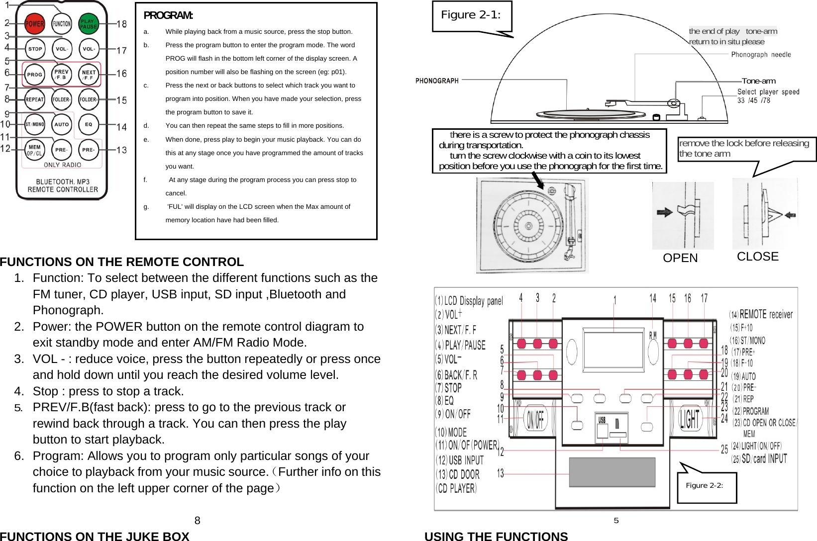     FUNCTIONS ON THE REMOTE CONTROL 1.  Function: To select between the different functions such as the FM tuner, CD player, USB input, SD input ,Bluetooth and Phonograph. 2.  Power: the POWER button on the remote control diagram to exit standby mode and enter AM/FM Radio Mode. 3.  VOL - : reduce voice, press the button repeatedly or press once and hold down until you reach the desired volume level. 4.  Stop : press to stop a track. 5.  PREV/F.B(fast back): press to go to the previous track or rewind back through a track. You can then press the play button to start playback. 6.  Program: Allows you to program only particular songs of your choice to playback from your music source.（Further info on this function on the left upper corner of the page）  8 FUNCTIONS ON THE JUKE BOX                   5 USING THE FUNCTIONS    there is a screw to protect the phonograph chassis  during transportation.       turn the screw clockwise with a coin to its lowest     position before you use the phonograph for the first time. remove the lock before releasing the tone arm CLOSE OPENthe end of play   tone-arm return to in situ please Tone-arm PROGRAM: a.  While playing back from a music source, press the stop button. b.  Press the program button to enter the program mode. The word PROG will flash in the bottom left corner of the display screen. A position number will also be flashing on the screen (eg: p01). c.  Press the next or back buttons to select which track you want to program into position. When you have made your selection, press the program button to save it. d.  You can then repeat the same steps to fill in more positions. e.  When done, press play to begin your music playback. You can do this at any stage once you have programmed the amount of tracks you want. f.    At any stage during the program process you can press stop to cancel. g.   &apos;FUL&apos; will display on the LCD screen when the Max amount of memory location have had been filled.  Figure 2-1:Figure 2-2: 