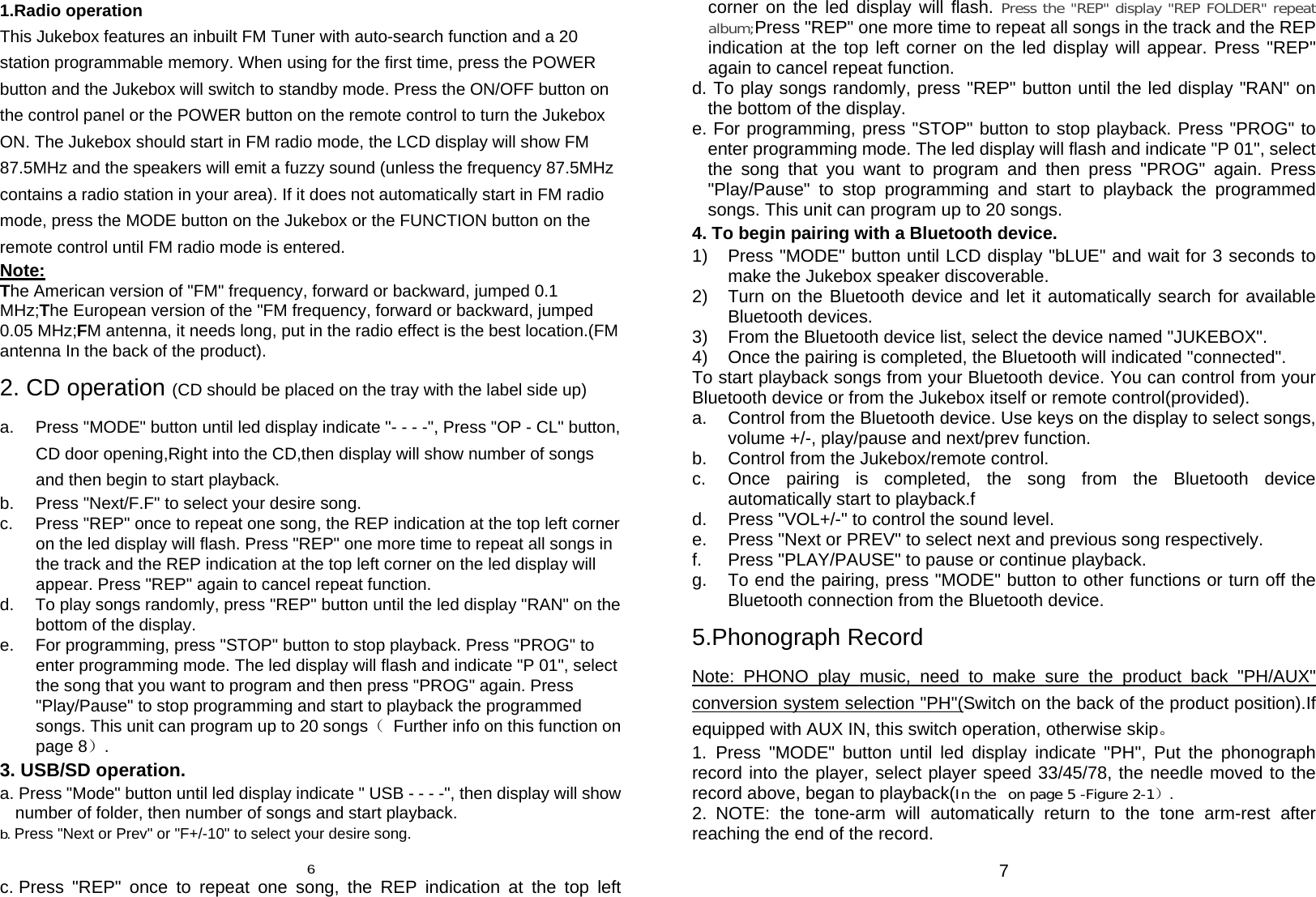 1.Radio operation This Jukebox features an inbuilt FM Tuner with auto-search function and a 20 station programmable memory. When using for the first time, press the POWER button and the Jukebox will switch to standby mode. Press the ON/OFF button on the control panel or the POWER button on the remote control to turn the Jukebox ON. The Jukebox should start in FM radio mode, the LCD display will show FM 87.5MHz and the speakers will emit a fuzzy sound (unless the frequency 87.5MHz contains a radio station in your area). If it does not automatically start in FM radio mode, press the MODE button on the Jukebox or the FUNCTION button on the remote control until FM radio mode is entered. Note: The American version of &quot;FM&quot; frequency, forward or backward, jumped 0.1 MHz;The European version of the &quot;FM frequency, forward or backward, jumped 0.05 MHz;FM antenna, it needs long, put in the radio effect is the best location.(FM antenna In the back of the product). 2. CD operation (CD should be placed on the tray with the label side up) a.  Press &quot;MODE&quot; button until led display indicate &quot;- - - -&quot;, Press &quot;OP - CL&quot; button, CD door opening,Right into the CD,then display will show number of songs and then begin to start playback.   b.  Press &quot;Next/F.F&quot; to select your desire song. c.  Press &quot;REP&quot; once to repeat one song, the REP indication at the top left corner on the led display will flash. Press &quot;REP&quot; one more time to repeat all songs in the track and the REP indication at the top left corner on the led display will appear. Press &quot;REP&quot; again to cancel repeat function.       d.  To play songs randomly, press &quot;REP&quot; button until the led display &quot;RAN&quot; on the bottom of the display. e.  For programming, press &quot;STOP&quot; button to stop playback. Press &quot;PROG&quot; to enter programming mode. The led display will flash and indicate &quot;P 01&quot;, select the song that you want to program and then press &quot;PROG&quot; again. Press &quot;Play/Pause&quot; to stop programming and start to playback the programmed songs. This unit can program up to 20 songs（  Further info on this function on page 8）. 3. USB/SD operation. a. Press &quot;Mode&quot; button until led display indicate &quot; USB - - - -&quot;, then display will show number of folder, then number of songs and start playback. b. Press &quot;Next or Prev&quot; or &quot;F+/-10&quot; to select your desire song.  6 c. Press &quot;REP&quot; once to repeat one song, the REP indication at the top left corner on the led display will flash. Press the &quot;REP&quot; display &quot;REP FOLDER&quot; repeat album;Press &quot;REP&quot; one more time to repeat all songs in the track and the REP indication at the top left corner on the led display will appear. Press &quot;REP&quot; again to cancel repeat function.       d. To play songs randomly, press &quot;REP&quot; button until the led display &quot;RAN&quot; on the bottom of the display. e. For programming, press &quot;STOP&quot; button to stop playback. Press &quot;PROG&quot; to enter programming mode. The led display will flash and indicate &quot;P 01&quot;, select the song that you want to program and then press &quot;PROG&quot; again. Press &quot;Play/Pause&quot; to stop programming and start to playback the programmed songs. This unit can program up to 20 songs. 4. To begin pairing with a Bluetooth device. 1)  Press &quot;MODE&quot; button until LCD display &quot;bLUE&quot; and wait for 3 seconds to make the Jukebox speaker discoverable.   2)  Turn on the Bluetooth device and let it automatically search for available Bluetooth devices. 3)  From the Bluetooth device list, select the device named &quot;JUKEBOX&quot;. 4)  Once the pairing is completed, the Bluetooth will indicated &quot;connected&quot;. To start playback songs from your Bluetooth device. You can control from your Bluetooth device or from the Jukebox itself or remote control(provided).   a.  Control from the Bluetooth device. Use keys on the display to select songs, volume +/-, play/pause and next/prev function. b.  Control from the Jukebox/remote control.   c.  Once pairing is completed, the song from the Bluetooth device automatically start to playback.f d.  Press &quot;VOL+/-&quot; to control the sound level. e.  Press &quot;Next or PREV&quot; to select next and previous song respectively. f.  Press &quot;PLAY/PAUSE&quot; to pause or continue playback. g.  To end the pairing, press &quot;MODE&quot; button to other functions or turn off the Bluetooth connection from the Bluetooth device. 5.Phonograph Record Note: PHONO play music, need to make sure the product back &quot;PH/AUX&quot; conversion system selection &quot;PH&quot;(Switch on the back of the product position).If equipped with AUX IN, this switch operation, otherwise skip。 1. Press &quot;MODE&quot; button until led display indicate &quot;PH&quot;, Put the phonograph record into the player, select player speed 33/45/78, the needle moved to the record above, began to playback(In the  on page 5 -Figure 2-1）. 2. NOTE: the tone-arm will automatically return to the tone arm-rest after reaching the end of the record.  7 