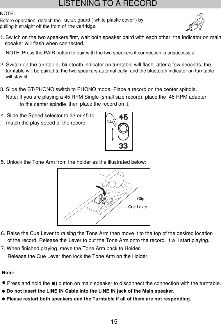 15LISTENING TO A RECORDBefore operation, detach the  stylus guard ( white plastic cover ) by3. Slide the BT/PHONO switch to PHONO mode. Place a record on the center spindle. Note: If you are playing a 45 RPM Single (small size record), place the  45 RPM adapter to the center spindle  then place the record on it.5. Unlock the Tone Arm from the holder as the illustrated below:Clip6. Raise the Cue Lever to raising the Tone Arm then move it to the top of the desired location7. When finished playing, move the Tone Arm back to Holder.  of the record. Release the Lever to put the Tone Arm onto the record. It will start playing.  Release the Cue Lever then lock the Tone Arm on the Holder.Cue Leverpulling it straight off the front of  the cartridge.NOTE:Note: Do not insert the LINE IN Cable into the LINE IN jack of the Main speaker.NOTE: Press the PAIR button to pair with the two speakers if connection is unsuccessful.1. Switch on the two speakers first, wait both speaker paird with each other, the Indicator on main speaker will flash when connected. turntable will be paired to the two speakers automatically, and the  bluetooth indicator on turntable will flash, after a few seconds, the2. Switch on the turntable, bluetooth indicator on turntable will stay lit.4. Slide the Speed selector to 33 or 45 to match the play speed of the record.with the turntable.Press and hold the      button on main speaker to disconnect the connectionPlease restart both speakers and the Turntable if all of them are not responding.