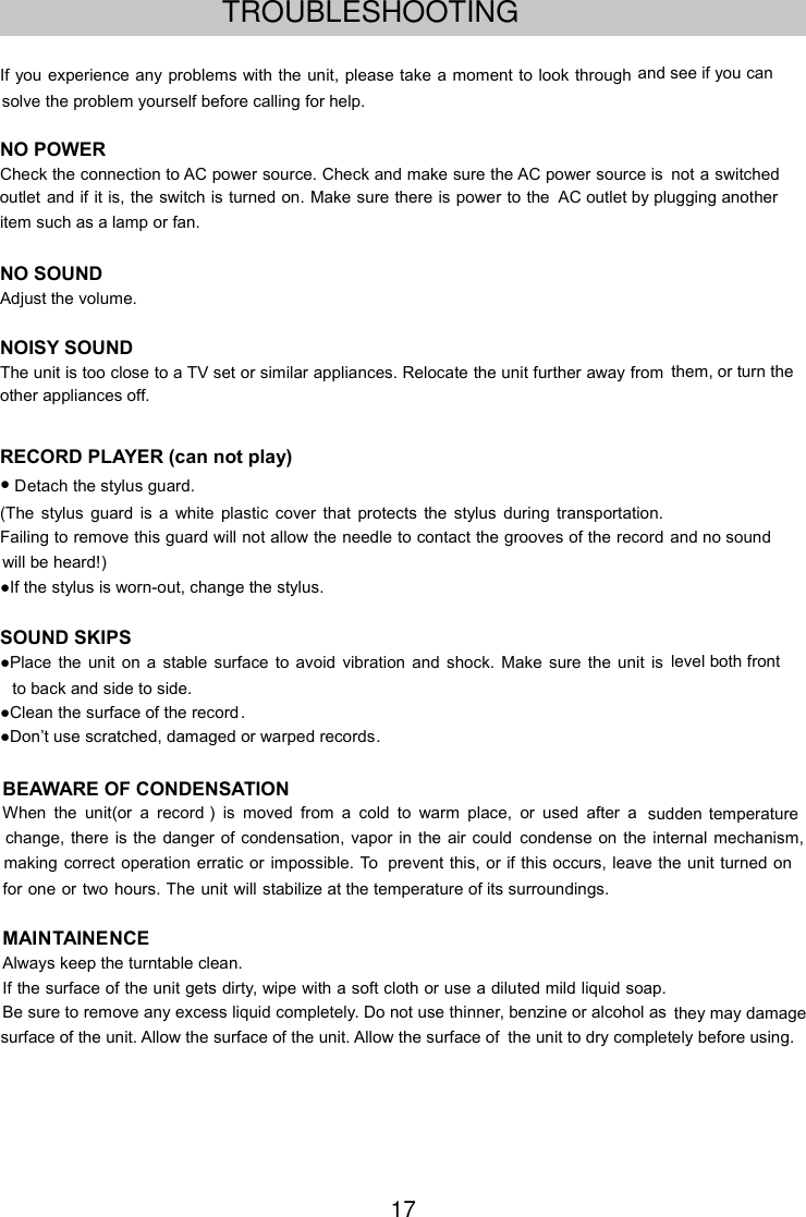 17TROUBLESHOOTINGIf you experience any problems with the unit, please take a moment to look through and see if you cansolve the problem yourself before calling for help.NO POWERCheck the connection to AC power source. Check and make sure the AC power source is not a switchedoutlet and if it is, the switch is turned on. Make sure there is power to the AC outlet by plugging anotheritem such as a lamp or fan.NO SOUNDAdjust the volume.NOISY SOUNDThe unit is too close to a TV set or similar appliances. Relocate the unit further away from them, or turn theother appliances off.RECORD PLAYER (can not play)●Detach the stylus guard.(The stylus guard is a white plastic cover that protects the stylus during transportation.Failing to remove this guard will not allow the needle to contact the grooves of the record and no soundwill be heard!)●If the stylus is worn-out, change the stylus.SOUND SKIPS●Place the unit on a stable surface to avoid vibration and shock. Make sure the unit is level both frontto back and side to side.●Clean the surface of the record.●Don’t use scratched, damaged or warped records.BEAWARE OF CONDENSATIONWhen the unit(or a record ) is moved from a cold to warm place, or used after a sudden temperaturechange, there is the danger of condensation, vapor in the air could condense on the internal mechanism,making correct operation erratic or impossible. To prevent this, or if this occurs, leave the unit turned onfor one or two hours. The unit will stabilize at the temperature of its surroundings.MAI TAINENCEAlways keep the turntable clean.If the surface of the unit gets dirty, wipe with a soft cloth or use a diluted mild liquid soap.Be sure to remove any excess liquid completely. Do not use thinner, benzine or alcohol as they may damagesurface of the unit. Allow the surface of the unit. Allow the surface of the unit to dry completely before using.N