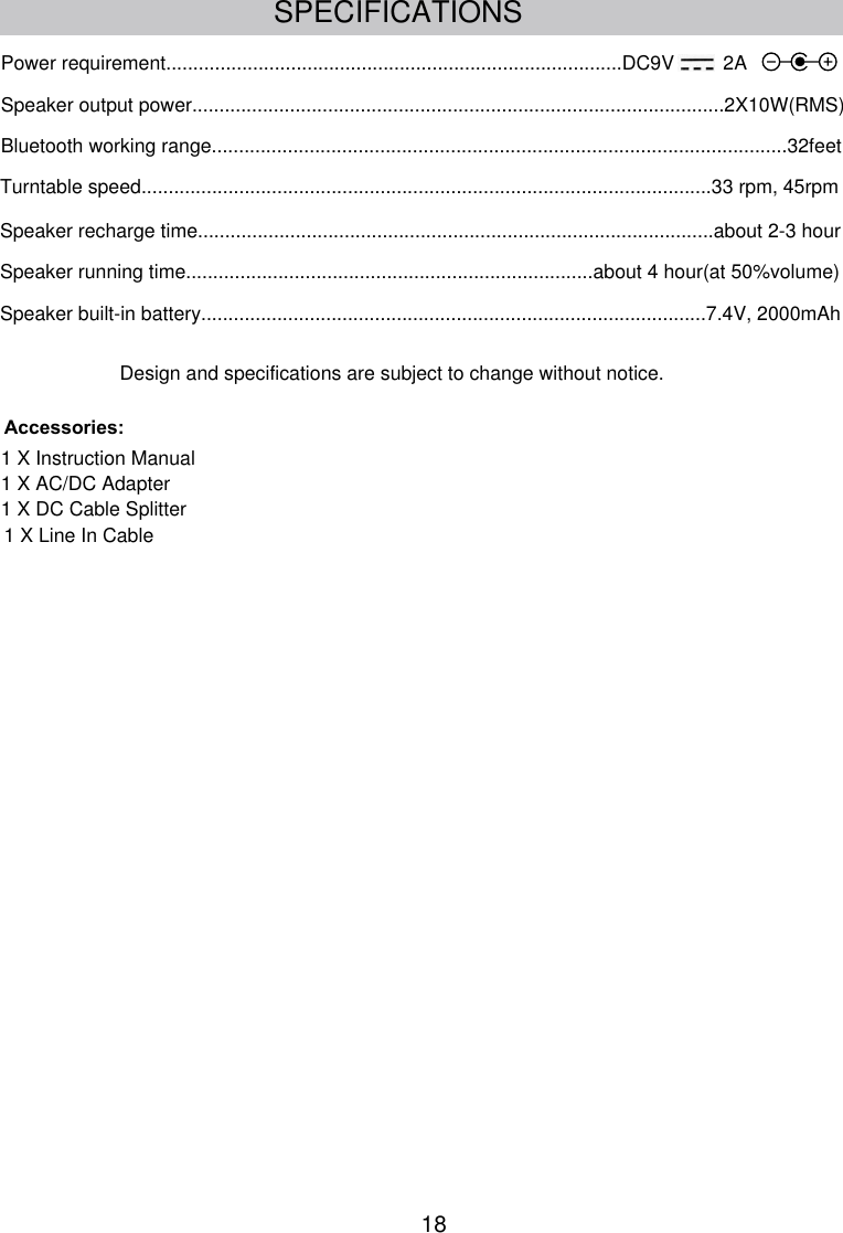 Speaker built-in battery.............................................................................................7.4V, 2000mAhPower requirement....................................................................................DC9V         2ASpeaker output power..................................................................................................2X10W(RMS)Bluetooth working range..........................................................................................................32feetTurntable speed.........................................................................................................33 rpm, 45rpm1 X Instruction Manual1 X AC/DC AdapterAccessories:Design and specifications are subject to change without notice.1 X DC Cable SplitterSpeaker recharge time...............................................................................................about 2-3 hourSPECIFICATIONSSpeaker running time...........................................................................about 4 hour(at 50%volume)181 X Line In Cable