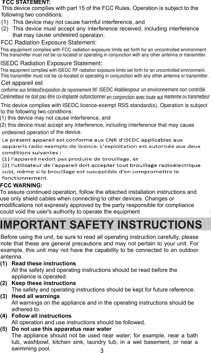 3Before using the unit, be sure to read all operating instruction carefully, pleasenote that these are general precautions and may not pertain to your unit. Forexample, this unit may not have the capability to be connected to an outdoorantenna.(1) Read these instructionsAll the safety and operating instructions should be read before theappliance is operated.(2) Keep these instructionsThe safety and operating instructions should be kept for future reference.(3) Heed all warningsAll warnings on the appliance and in the operating instructions should beadhered to.(4) Follow all instructionsAll operation and use instructions should be followed.(5) Do not use this apparatus near waterThe appliance should not be used near water; for example, near a bathtub, washbowl, kitchen sink, laundry tub, in a wet basement, or near aswimming pool.FCC STATEMENT:This device complies with part 15 of the FCC Rules. Operation is subject to thefollowing two conditions:(1) This device may not cause harmful interference, and(2) This device must accept any interference received, including interferencethat maycause undesired operation.FCC Radiation Exposure Statement:  This equipment complies with FCC radiation exposure limits set forth for an uncontrolled environment .This transmitter must not be co-located or operating in conjunction with any other antenna or transmitter.ISEDC Radiation Exposure Statement:This equipment complies with ISEDC RF radiation exposure limits set forth for an uncontrolled environment. This transmitter must not be co-located or operating in conjunction with any other antenna or transmitter.Cet appareil estconforme aux limitesd&apos;exposition de rayonnement RF ISEDC établiespour un environnement non contrôlé.  Cetémetteur ne doit pas être co-implanté oufonctionner en conjonction avec toute autreantenne ou transmetteur This device complies with ISEDC licence-exempt RSS standard(s). Operation is subjectto the following two conditions:(1) this device may not cause interference, and(2) this device must accept any interference, including interference that may causeof the device. undesired operationFCC WARNING:To assure continued operation, follow the attached installation instructions anduse only shield cables when connecting to other devices. Changes ormodifications not expressly approved by the party responsible for compliancecould void the user&apos;s authority to operate the equipment .