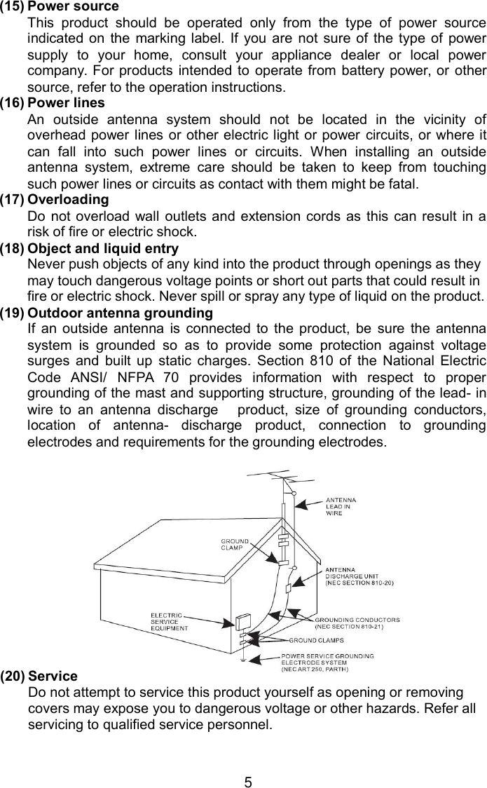 5(15) Power sourceThis product should be operated only from the type of power sourceindicated on the marking label. If you are not sure of the type of powersupply to your home, consult your appliance dealer or local powercompany. For products intended to operate from battery power, or othersource, refer to the operation instructions.(16) Power linesAn outside antenna system should not be located in the vicinity ofoverhead power lines or other electric light or power circuits, or where itcan fall into such power lines or circuits. When installing an outsideantenna system, extreme care should be taken to keep from touchingsuch power lines or circuits as contact with them might be fatal.(17) OverloadingDo not overload wall outlets and extension cords as this can result in arisk of fire or electric shock.(18) Object and liquid entryNever push objects of any kind into the product through openings as theymay touch dangerous voltage points or short out parts that could result infire or electric shock. Never spill or spray any type of liquid on the product.(19) Outdoor antenna groundingIf an outside antenna is connected to the product, be sure the antennasystem is grounded so as to provide some protection against voltagesurges and built up static charges. Section 810 of the National ElectricCode ANSI/ NFPA 70 provides information with respect to propergrounding of the mast and supporting structure, grounding of the lead- inwire to an antenna discharge product, size of grounding conductors,location of antenna- discharge product, connection to groundingelectrodes and requirements for the grounding electrodes.(20) ServiceDo not attempt to service this product yourself as opening or removingcovers may expose you to dangerous voltage or other hazards. Refer allservicing to qualified service personnel.