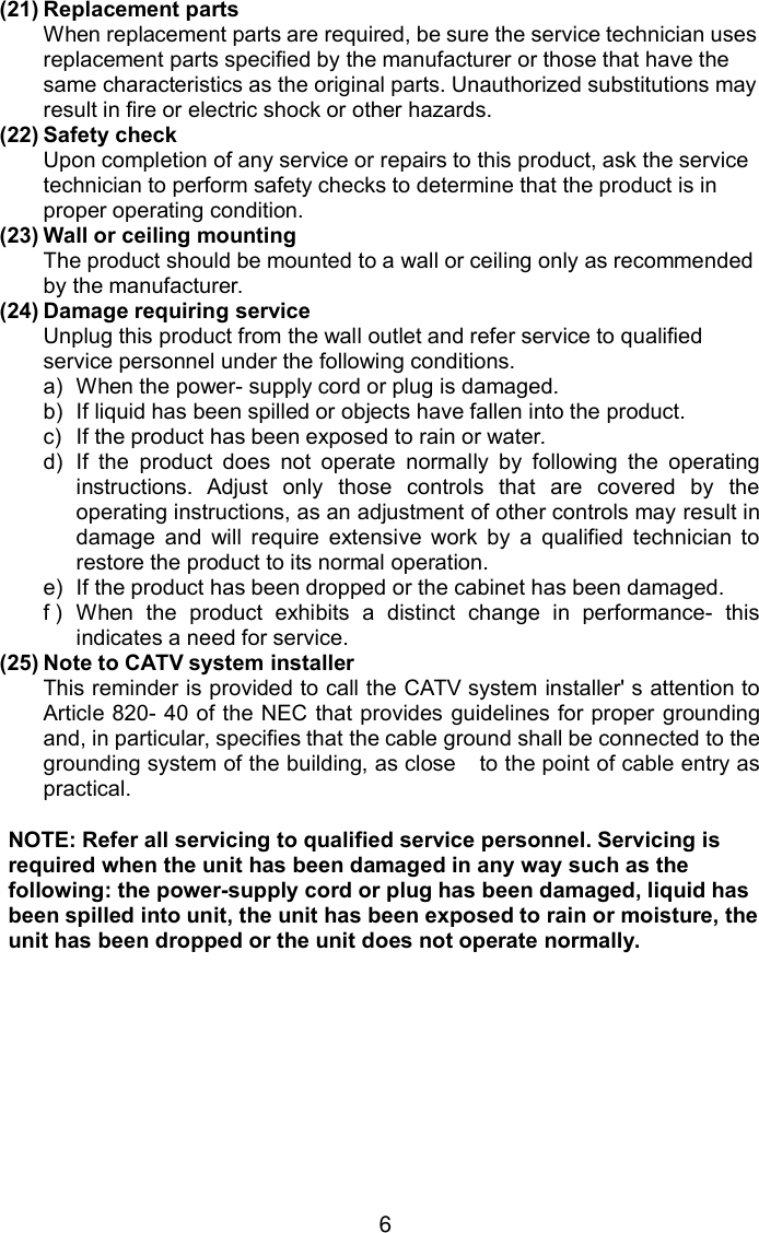 6(21) Replacement partsWhen replacement parts are required, be sure the service technician usesreplacement parts specified by the manufacturer or those that have thesame characteristics as the original parts. Unauthorized substitutions mayresult in fire or electric shock or other hazards.(22) Safety checkUpon completion of any service or repairs to this product, ask the servicetechnician to perform safety checks to determine that the product is inproper operating condition.(23) Wall or ceiling mountingThe product should be mounted to a wall or ceiling only as recommendedby the manufacturer.(24) Damage requiring serviceUnplug this product from the wall outlet and refer service to qualifiedservice personnel under the following conditions.a) When the power- supply cord or plug is damaged.b) If liquid has been spilled or objects have fallen into the product.c) If the product has been exposed to rain or water.d) If the product does not operate normally by following the operatinginstructions. Adjust only those controls that are covered by theoperating instructions, as an adjustment of other controls may result indamage and will require extensive work by a qualified technician torestore the product to its normal operation.e) If the product has been dropped or the cabinet has been damaged.f ) When the product exhibits a distinct change in performance- thisindicates a need for service.(25) Note to CATV system installerThis reminder is provided to call the CATV system installer&apos; s attention toArticle 820- 40 of the NEC that provides guidelines for proper groundingand, in particular, specifies that the cable ground shall be connected to thegrounding system of the building, as close to the point of cable entry aspractical.NOTE: Refer all servicing to qualified service personnel. Servicing isrequired when the unit has been damaged in any way such as thefollowing: the power-supply cord or plug has been damaged, liquid hasbeen spilled into unit, the unit has been exposed to rain or moisture, theunit has been dropped or the unit does not operate normally.