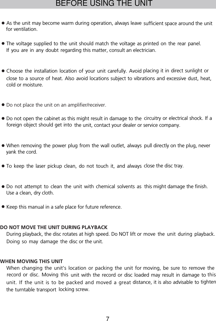 7BEFORE USING THE UNITAs the unit may become warm during operation, always leaveThe voltage supplied to the unit should match the voltage as printed on  the  rear panel. If you  are  in any  doubt  regarding this matter, consult an electrician.Choose  the  installation  location  of  your  unit  carefully.  Avoid placing it in direct sunlight or close to a source of heat. Also avoid locations subject to vibrations and excessive dust, heat,cold or moisture.Do not place the unit on an amplifier/receiver.Do not open the cabinet as this might result in damage to the circuitry or electrical shock. If a foreign object should get into the unit, contact your dealer or service company.When removing the power plug from the wall outlet, alwaysTo  keep  the  laser  pickup  clean,  do  not  touch  it,  and  always close the disc tray.Do not attempt to clean the unit with chemical solvents  asKeep this manual in a safe place for future reference.DO NOT MOVE THE UNIT DURING PLAYBACKDuring playback, the disc rotates at high speed. Do NOT lift or move the unit during playback. Doing so may damage thedisc or the unit.WHEN MOVING THIS UNITWhen changing the unit’s location or packing the unit formoving, be sure to remove the record or disc. Moving thisunit with the  record  or disc loaded may  result  in damage to this unit. If the unit is to be packed and moved  a  greatdistance, it is also advisable to tighten the turntable transport locking screw.sufficient space around the unit for ventilation.pull directly on the plug, never yank the cord.this might damage the finish. Use a clean, dry cloth.