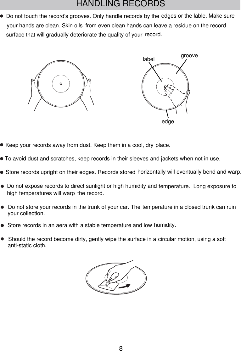 8Do not expose records to direct sunlight or high humidity and  the record.Do not store your records in the trunk of your car. TheStore records in an aera with a stable temperature and low humidity.Should the record become dirty, gently wipe the surface in a To avoid dust and scratches, keep records in their sleeves and jackets when not in use.Store records upright on their edges. Records stored horizontally will eventually bend and warp.Keep your records away from dust. Keep them in a cool, dry place.Do not touch the record&apos;s grooves. Only handle records by thefrom even clean hands can leave a residue on the recordsurface that will gradually deteriorate the quality of your record.temperature.  Long exposure to high temperatures will warptemperature in a closed trunk can ruin your collection.circular motion, using a soft anti-static cloth.edges or the lable. Make sure your hands are clean. Skin oilsedgelabel grooveHANDLING RECORDS