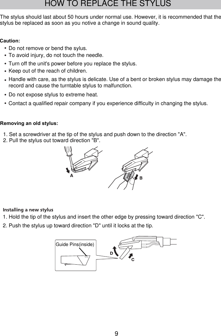 9HOW TO REPLACE THE STYLUSGuide Pins(inside)The stylus should last about 50 hours under normal use. However, it is recommended that the stylus be replaced as soon as you notive a change in sound quality.Caution:Do not remove or bend the sylus.To avoid injury, do not touch the needle.Turn off the unit&apos;s power before you replace the stylus.Keep out of the reach of children.record and cause the turntable stylus to malfunction.Do not expose stylus to extreme heat.Handle with care, as the stylus is delicate. Use of a bent or broken stylus may damage the Contact a qualified repair company if you experience difficulty in changing the stylus.1. Set a screwdriver at the tip of the stylus and push down to the direction &quot;A&quot;.2. Pull the stylus out toward direction &quot;B&quot;.1. Hold the tip of the stylus and insert the other edge by pressing toward direction &quot;C&quot;.2. Push the stylus up toward direction &quot;D&quot; until it locks at the tip.Removing an old stylus: