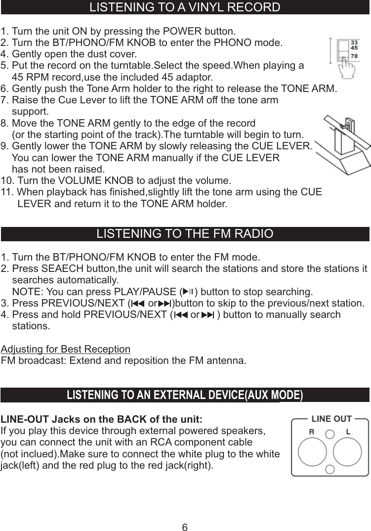 LISTENING TO A VINYL RECORD1. Turn the unit ON by pressing the POWER button.2. Turn the BT/PHONO/FM KNOB to enter the PHONO mode.4. Gently open the dust cover.5. Put the record on the turntable.Select the speed.When playing a     45 RPM record,use the included 45 adaptor.6. Gently push the Tone Arm holder to the right to release the TONE ARM.7. Raise the   to lift the TONE ARM off the tone arm     support.8. Move the TONE ARM gently to the edge of the record    (or the starting point of the track).The turntable will begin to turn.9. Gently lower the TONE ARM by slowly releasing the CUE LEVER.    You can lower the TONE ARM manually if the CUE LEVER     has not been raised.10. Turn the VOLUME KNOB to adjust the volume.11. When playback has finished,slightly lift the tone arm using the CUE       LEVER and return it to the TONE ARM holder.Cue LeverLISTENING TO AN EXTERNAL DEVICE(AUX MODE)LINE-OUT Jacks on the BACK of the unit:If you play this device through external powered speakers,you can connect the unit with an RCA component cable(not inclued).Make sure to connect the white plug to the white jack(left) and the red plug to the red jack(right).6LISTENING TO THE FM RADIO1. Turn the BT/PHONO/FM KNOB to enter the FM mode.2. Press SEAECH button,the unit will search the stations and store the stations it     searches automatically.    NOTE: You can press PLAY/PAUSE (    ) button to stop searching.  3. Press PREVIOUS/NEXT (      or     )button to skip to the previous/next station.4. Press and hold PREVIOUS/NEXT (      or      ) button to manually search     stations.     Adjusting for Best ReceptionFM broadcast: Extend and reposition the FM antenna.