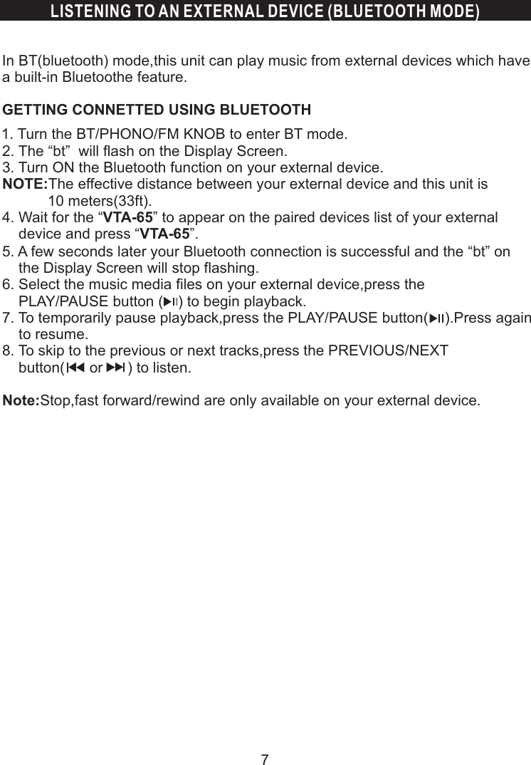 LISTENING TO AN EXTERNAL DEVICE (BLUETOOTH MODE)In BT(bluetooth) mode,this unit can play music from external devices which have a built-in Bluetoothe feature.GETTING CONNETTED USING BLUETOOTH 1. Turn the BT/PHONO/FM KNOB to enter BT mode.  2. The “bt”  will flash on the Display Screen.  3. Turn ON the Bluetooth function on your external device.  NOTE:The effective distance between your external device and this unit is              10 meters(33ft).  4. Wait for the “VTA-65” to appear on the paired devices list of your external       device and press “VTA-65”.  5. A few seconds later your Bluetooth connection is successful and the “bt” on       the Display Screen will stop flashing.    6. Select the music media files on your external device,press the       PLAY/PAUSE button (         ) to begin playback.  7. To temporarily pause playback,press the PLAY/PAUSE button(    ).Press again       to resume.  8. To skip to the previous or next tracks,press the PREVIOUS/NEXT      button(      or      ) to listen.    Note:Stop,fast forward/rewind are only available on your external device.            7