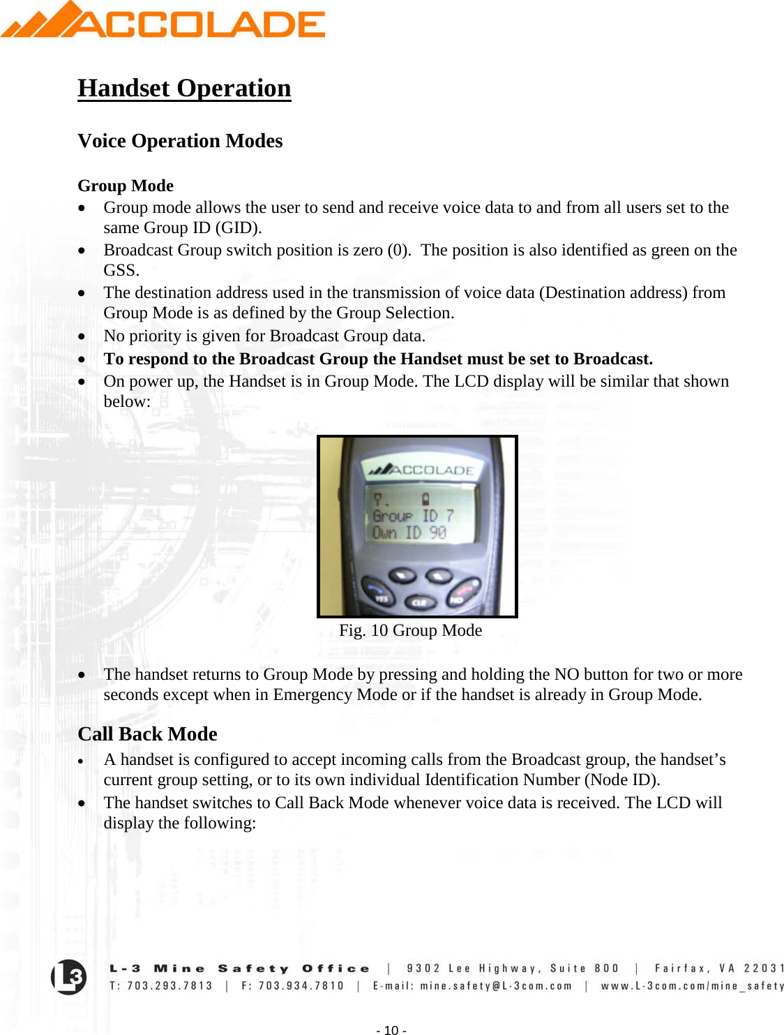    - 10 - Handset Operation  Voice Operation Modes  Group Mode • Group mode allows the user to send and receive voice data to and from all users set to the same Group ID (GID).  • Broadcast Group switch position is zero (0).  The position is also identified as green on the GSS.   • The destination address used in the transmission of voice data (Destination address) from Group Mode is as defined by the Group Selection.  • No priority is given for Broadcast Group data.   • To respond to the Broadcast Group the Handset must be set to Broadcast. • On power up, the Handset is in Group Mode. The LCD display will be similar that shown below:                                                               Fig. 10 Group Mode  • The handset returns to Group Mode by pressing and holding the NO button for two or more seconds except when in Emergency Mode or if the handset is already in Group Mode. Call Back Mode • A handset is configured to accept incoming calls from the Broadcast group, the handset’s current group setting, or to its own individual Identification Number (Node ID). • The handset switches to Call Back Mode whenever voice data is received. The LCD will display the following:  