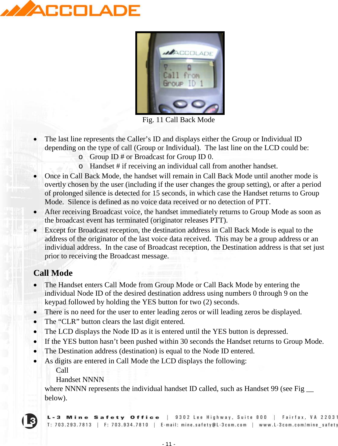    - 11 -                                                            Fig. 11 Call Back Mode  • The last line represents the Caller’s ID and displays either the Group or Individual ID depending on the type of call (Group or Individual).  The last line on the LCD could be: o Group ID # or Broadcast for Group ID 0. o Handset # if receiving an individual call from another handset. • Once in Call Back Mode, the handset will remain in Call Back Mode until another mode is overtly chosen by the user (including if the user changes the group setting), or after a period of prolonged silence is detected for 15 seconds, in which case the Handset returns to Group Mode.  Silence is defined as no voice data received or no detection of PTT.   • After receiving Broadcast voice, the handset immediately returns to Group Mode as soon as the broadcast event has terminated (originator releases PTT).  • Except for Broadcast reception, the destination address in Call Back Mode is equal to the address of the originator of the last voice data received.  This may be a group address or an individual address.  In the case of Broadcast reception, the Destination address is that set just prior to receiving the Broadcast message.  Call Mode • The Handset enters Call Mode from Group Mode or Call Back Mode by entering the individual Node ID of the desired destination address using numbers 0 through 9 on the keypad followed by holding the YES button for two (2) seconds.  • There is no need for the user to enter leading zeros or will leading zeros be displayed.  • The “CLR” button clears the last digit entered.  • The LCD displays the Node ID as it is entered until the YES button is depressed.  • If the YES button hasn’t been pushed within 30 seconds the Handset returns to Group Mode. • The Destination address (destination) is equal to the Node ID entered. • As digits are entered in Call Mode the LCD displays the following: Call Handset NNNN        where NNNN represents the individual handset ID called, such as Handset 99 (see Fig __        below).   