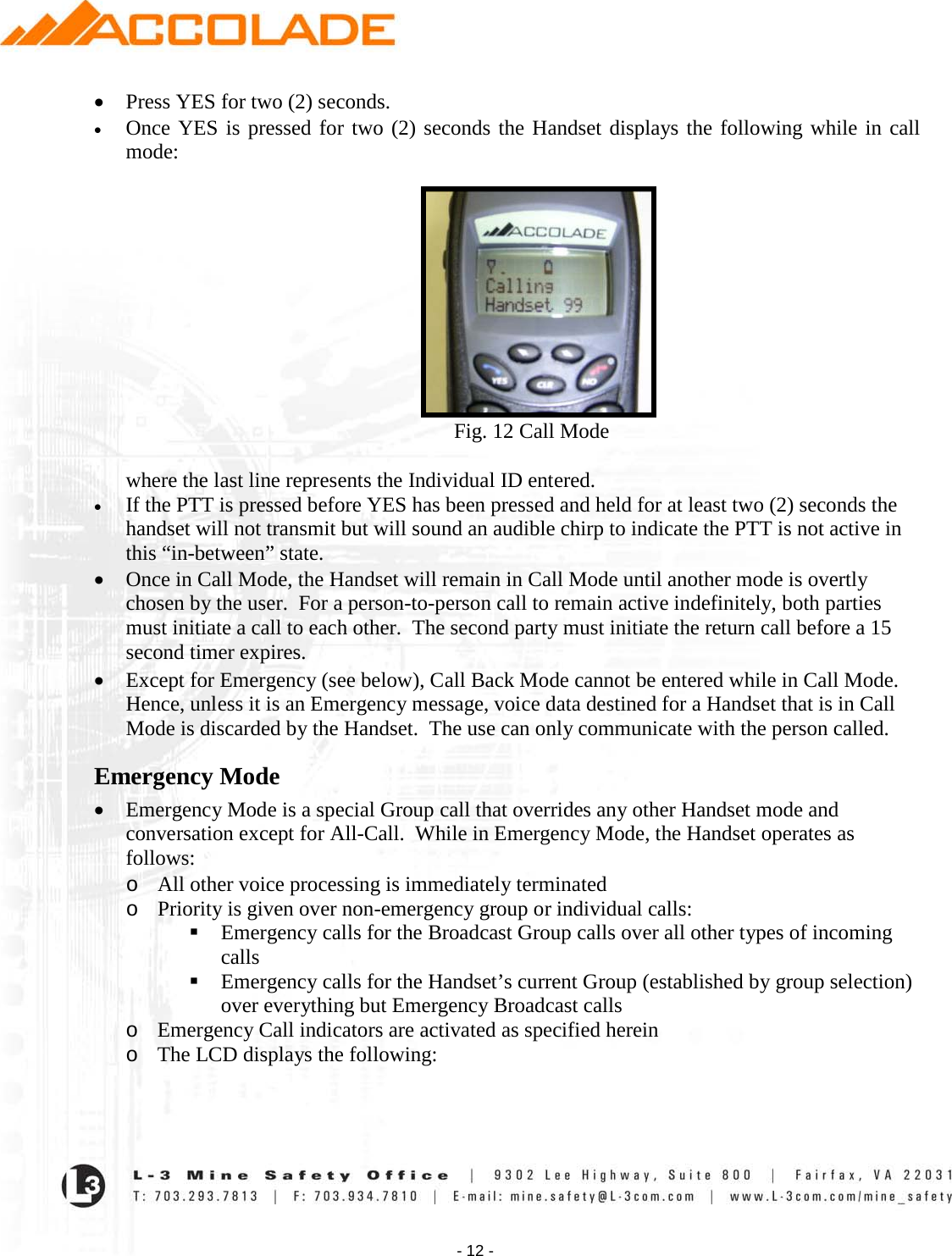    - 12 - • Press YES for two (2) seconds. • Once YES is pressed for two (2) seconds the Handset displays the following while in call mode:                                                                       Fig. 12 Call Mode  where the last line represents the Individual ID entered. • If the PTT is pressed before YES has been pressed and held for at least two (2) seconds the handset will not transmit but will sound an audible chirp to indicate the PTT is not active in this “in-between” state. • Once in Call Mode, the Handset will remain in Call Mode until another mode is overtly chosen by the user.  For a person-to-person call to remain active indefinitely, both parties must initiate a call to each other.  The second party must initiate the return call before a 15 second timer expires. • Except for Emergency (see below), Call Back Mode cannot be entered while in Call Mode.  Hence, unless it is an Emergency message, voice data destined for a Handset that is in Call Mode is discarded by the Handset.  The use can only communicate with the person called. Emergency Mode • Emergency Mode is a special Group call that overrides any other Handset mode and conversation except for All-Call.  While in Emergency Mode, the Handset operates as follows:  o All other voice processing is immediately terminated o Priority is given over non-emergency group or individual calls:  Emergency calls for the Broadcast Group calls over all other types of incoming calls   Emergency calls for the Handset’s current Group (established by group selection) over everything but Emergency Broadcast calls o Emergency Call indicators are activated as specified herein o The LCD displays the following:  