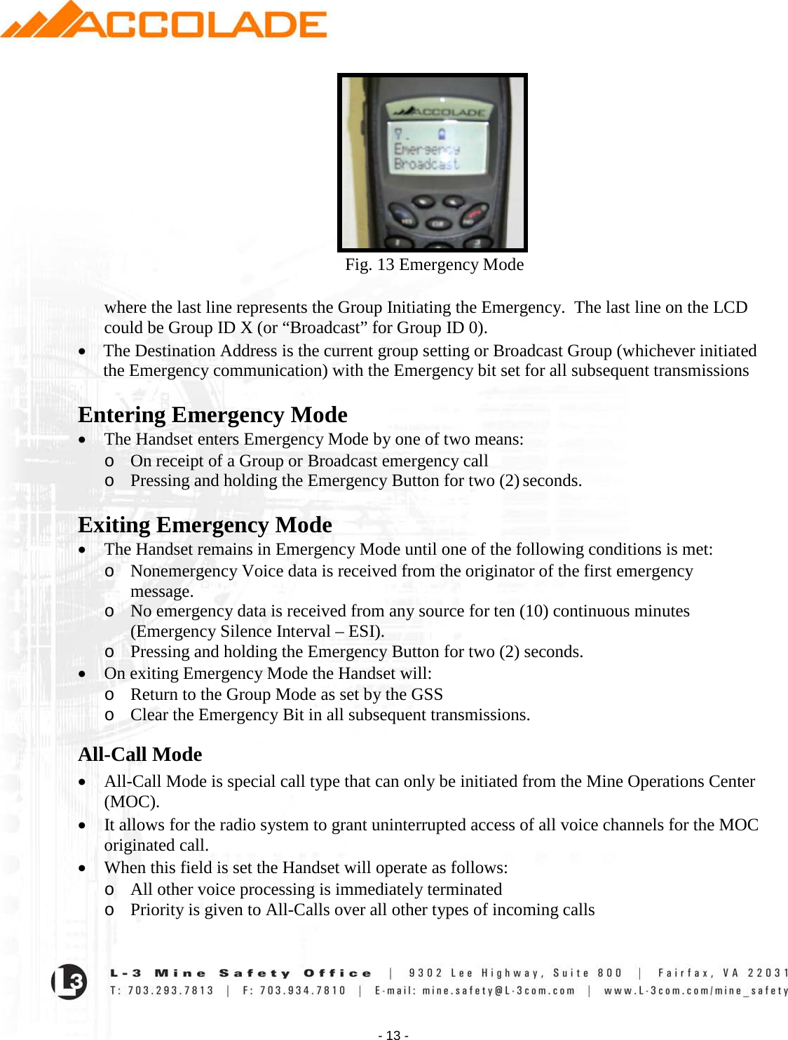    - 13 -                                                         Fig. 13 Emergency Mode  where the last line represents the Group Initiating the Emergency.  The last line on the LCD could be Group ID X (or “Broadcast” for Group ID 0). • The Destination Address is the current group setting or Broadcast Group (whichever initiated the Emergency communication) with the Emergency bit set for all subsequent transmissions  Entering Emergency Mode • The Handset enters Emergency Mode by one of two means: o On receipt of a Group or Broadcast emergency call  o Pressing and holding the Emergency Button for two (2) seconds.  Exiting Emergency Mode • The Handset remains in Emergency Mode until one of the following conditions is met: o Nonemergency Voice data is received from the originator of the first emergency message.  o No emergency data is received from any source for ten (10) continuous minutes (Emergency Silence Interval – ESI). o Pressing and holding the Emergency Button for two (2) seconds. • On exiting Emergency Mode the Handset will:   o Return to the Group Mode as set by the GSS   o Clear the Emergency Bit in all subsequent transmissions. All-Call Mode • All-Call Mode is special call type that can only be initiated from the Mine Operations Center (MOC).   • It allows for the radio system to grant uninterrupted access of all voice channels for the MOC originated call.  • When this field is set the Handset will operate as follows:  o All other voice processing is immediately terminated  o Priority is given to All-Calls over all other types of incoming calls  