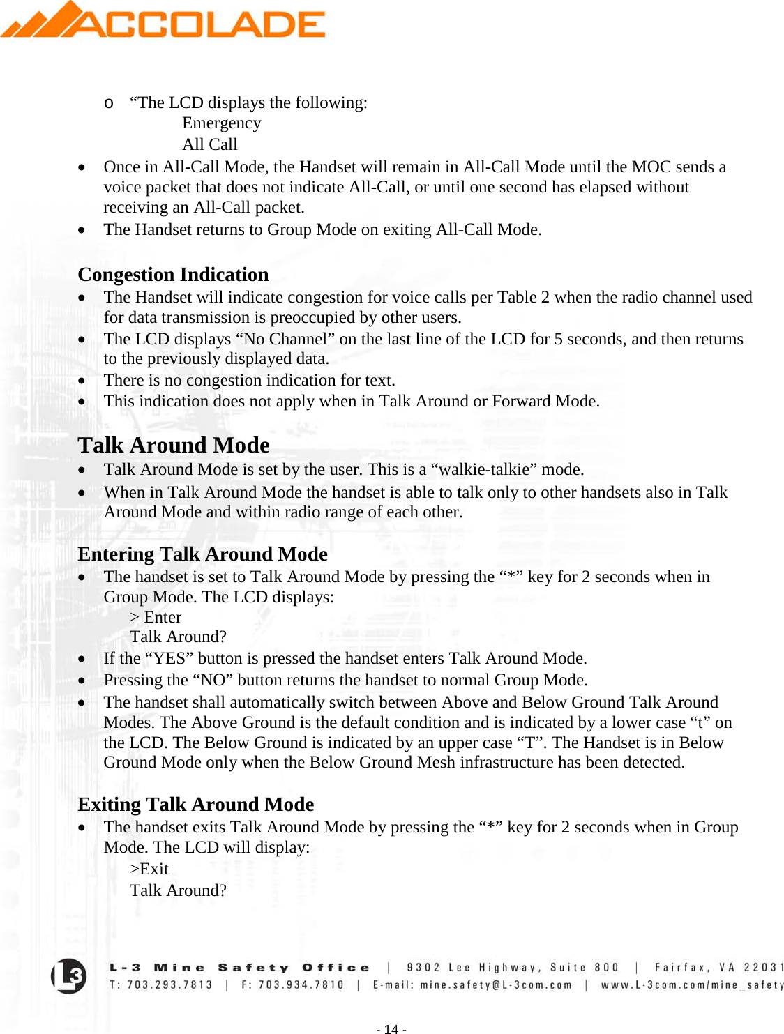    - 14 -  o “The LCD displays the following: Emergency All Call • Once in All-Call Mode, the Handset will remain in All-Call Mode until the MOC sends a voice packet that does not indicate All-Call, or until one second has elapsed without receiving an All-Call packet.   • The Handset returns to Group Mode on exiting All-Call Mode.  Congestion Indication • The Handset will indicate congestion for voice calls per Table 2 when the radio channel used for data transmission is preoccupied by other users.  • The LCD displays “No Channel” on the last line of the LCD for 5 seconds, and then returns to the previously displayed data.   • There is no congestion indication for text.  • This indication does not apply when in Talk Around or Forward Mode.  Talk Around Mode • Talk Around Mode is set by the user. This is a “walkie-talkie” mode. • When in Talk Around Mode the handset is able to talk only to other handsets also in Talk Around Mode and within radio range of each other.   Entering Talk Around Mode • The handset is set to Talk Around Mode by pressing the “*” key for 2 seconds when in Group Mode. The LCD displays: &gt; Enter Talk Around? • If the “YES” button is pressed the handset enters Talk Around Mode. • Pressing the “NO” button returns the handset to normal Group Mode. • The handset shall automatically switch between Above and Below Ground Talk Around Modes. The Above Ground is the default condition and is indicated by a lower case “t” on the LCD. The Below Ground is indicated by an upper case “T”. The Handset is in Below Ground Mode only when the Below Ground Mesh infrastructure has been detected.   Exiting Talk Around Mode • The handset exits Talk Around Mode by pressing the “*” key for 2 seconds when in Group Mode. The LCD will display: &gt;Exit Talk Around? 