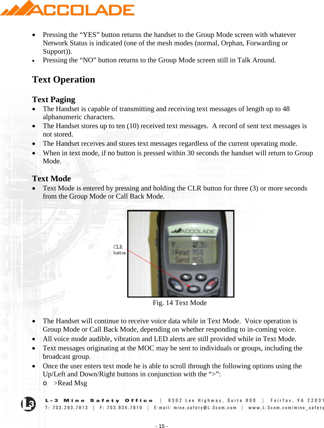    - 15 - • Pressing the “YES” button returns the handset to the Group Mode screen with whatever Network Status is indicated (one of the mesh modes (normal, Orphan, Forwarding or Support)). • Pressing the “NO” button returns to the Group Mode screen still in Talk Around.  Text Operation  Text Paging • The Handset is capable of transmitting and receiving text messages of length up to 48 alphanumeric characters. • The Handset stores up to ten (10) received text messages.  A record of sent text messages is not stored. • The Handset receives and stores text messages regardless of the current operating mode. • When in text mode, if no button is pressed within 30 seconds the handset will return to Group Mode.  Text Mode  • Text Mode is entered by pressing and holding the CLR button for three (3) or more seconds from the Group Mode or Call Back Mode.                                                                      Fig. 14 Text Mode  • The Handset will continue to receive voice data while in Text Mode.  Voice operation is Group Mode or Call Back Mode, depending on whether responding to in-coming voice. • All voice mode audible, vibration and LED alerts are still provided while in Text Mode. • Text messages originating at the MOC may be sent to individuals or groups, including the broadcast group. • Once the user enters text mode he is able to scroll through the following options using the Up/Left and Down/Right buttons in conjunction with the “&gt;”: o &gt;Read Msg 