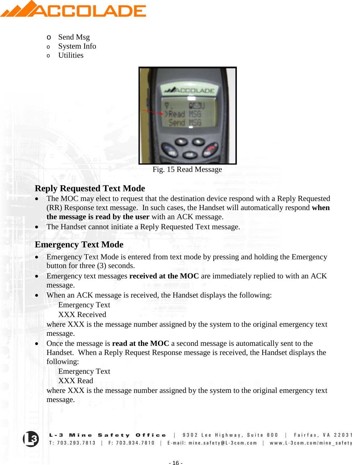    - 16 - o Send Msg o System Info o Utilities    Fig. 15 Read Message  Reply Requested Text Mode • The MOC may elect to request that the destination device respond with a Reply Requested (RR) Response text message.  In such cases, the Handset will automatically respond when the message is read by the user with an ACK message.   • The Handset cannot initiate a Reply Requested Text message. Emergency Text Mode • Emergency Text Mode is entered from text mode by pressing and holding the Emergency button for three (3) seconds.   • Emergency text messages received at the MOC are immediately replied to with an ACK message. • When an ACK message is received, the Handset displays the following: Emergency Text XXX Received where XXX is the message number assigned by the system to the original emergency text message. • Once the message is read at the MOC a second message is automatically sent to the Handset.  When a Reply Request Response message is received, the Handset displays the following: Emergency Text XXX Read where XXX is the message number assigned by the system to the original emergency text message. 