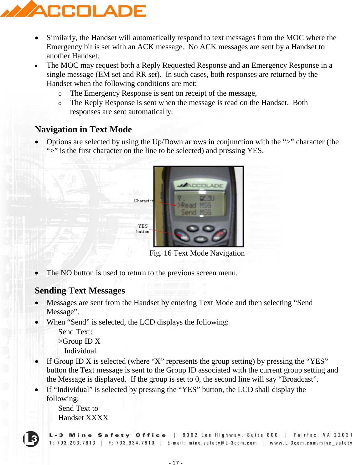    - 17 - • Similarly, the Handset will automatically respond to text messages from the MOC where the Emergency bit is set with an ACK message.  No ACK messages are sent by a Handset to another Handset. • The MOC may request both a Reply Requested Response and an Emergency Response in a single message (EM set and RR set).  In such cases, both responses are returned by the Handset when the following conditions are met:   o The Emergency Response is sent on receipt of the message,  o The Reply Response is sent when the message is read on the Handset.  Both responses are sent automatically.   Navigation in Text Mode • Options are selected by using the Up/Down arrows in conjunction with the “&gt;” character (the “&gt;” is the first character on the line to be selected) and pressing YES.              Fig. 16 Text Mode Navigation  • The NO button is used to return to the previous screen menu. Sending Text Messages • Messages are sent from the Handset by entering Text Mode and then selecting “Send Message”. • When “Send” is selected, the LCD displays the following: Send Text: &gt;Group ID X    Individual  • If Group ID X is selected (where “X” represents the group setting) by pressing the “YES” button the Text message is sent to the Group ID associated with the current group setting and the Message is displayed.  If the group is set to 0, the second line will say “Broadcast”. • If “Individual” is selected by pressing the “YES” button, the LCD shall display the following: Send Text to Handset XXXX 