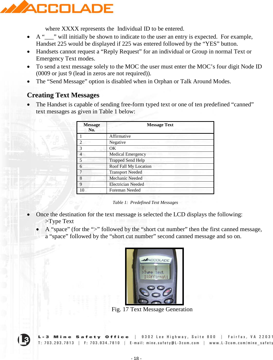    - 18 - where XXXX represents the  Individual ID to be entered.   • A “___” will initially be shown to indicate to the user an entry is expected.  For example, Handset 225 would be displayed if 225 was entered followed by the “YES” button. • Handsets cannot request a “Reply Request” for an individual or Group in normal Text or Emergency Text modes.   • To send a text message solely to the MOC the user must enter the MOC’s four digit Node ID (0009 or just 9 (lead in zeros are not required)). • The “Send Message” option is disabled when in Orphan or Talk Around Modes.  Creating Text Messages • The Handset is capable of sending free-form typed text or one of ten predefined “canned” text messages as given in Table 1 below:  Message No. Message Text 1 Affirmative 2 Negative 3 OK 4 Medical Emergency  5 Trapped Send Help 6 Roof Fall My Location 7 Transport Needed 8 Mechanic Needed 9 Electrician Needed 10 Foreman Needed  Table 1:  Predefined Text Messages   • Once the destination for the text message is selected the LCD displays the following: &gt;Type Text • A “space” (for the “&gt;” followed by the “short cut number” then the first canned message,  a “space” followed by the “short cut number” second canned message and so on.            Fig. 17 Text Message Generation  