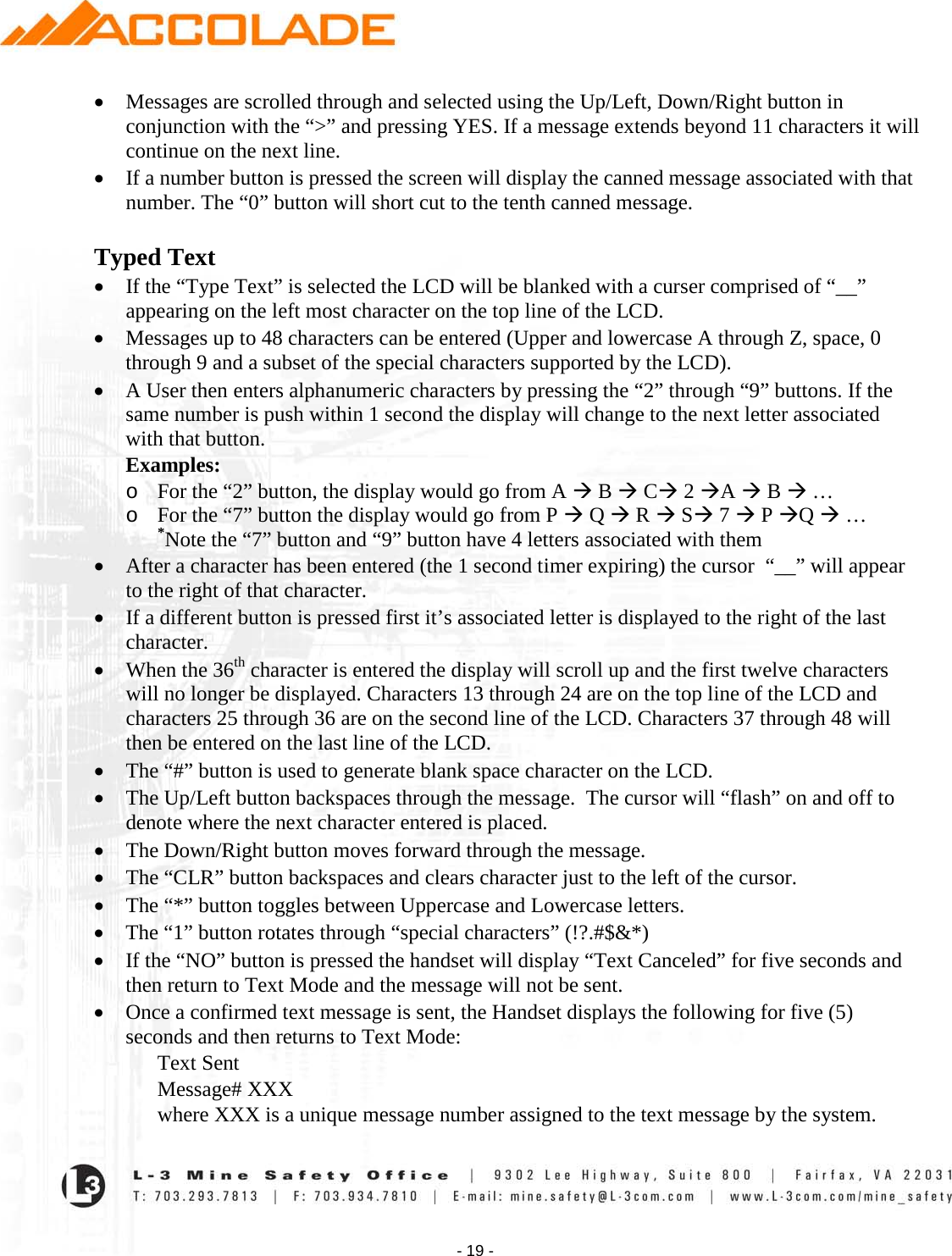    - 19 - • Messages are scrolled through and selected using the Up/Left, Down/Right button in conjunction with the “&gt;” and pressing YES. If a message extends beyond 11 characters it will continue on the next line. • If a number button is pressed the screen will display the canned message associated with that number. The “0” button will short cut to the tenth canned message.  Typed Text  • If the “Type Text” is selected the LCD will be blanked with a curser comprised of “__” appearing on the left most character on the top line of the LCD. • Messages up to 48 characters can be entered (Upper and lowercase A through Z, space, 0 through 9 and a subset of the special characters supported by the LCD). • A User then enters alphanumeric characters by pressing the “2” through “9” buttons. If the same number is push within 1 second the display will change to the next letter associated with that button.  Examples: o For the “2” button, the display would go from A  B  C 2 A  B  …  o For the “7” button the display would go from P  Q  R  S 7  P Q  …  *Note the “7” button and “9” button have 4 letters associated with them • After a character has been entered (the 1 second timer expiring) the cursor  “__” will appear to the right of that character.  • If a different button is pressed first it’s associated letter is displayed to the right of the last character. • When the 36th character is entered the display will scroll up and the first twelve characters will no longer be displayed. Characters 13 through 24 are on the top line of the LCD and characters 25 through 36 are on the second line of the LCD. Characters 37 through 48 will then be entered on the last line of the LCD. • The “#” button is used to generate blank space character on the LCD.  • The Up/Left button backspaces through the message.  The cursor will “flash” on and off to denote where the next character entered is placed. • The Down/Right button moves forward through the message. • The “CLR” button backspaces and clears character just to the left of the cursor. • The “*” button toggles between Uppercase and Lowercase letters. • The “1” button rotates through “special characters” (!?.#$&amp;*)  • If the “NO” button is pressed the handset will display “Text Canceled” for five seconds and then return to Text Mode and the message will not be sent. • Once a confirmed text message is sent, the Handset displays the following for five (5) seconds and then returns to Text Mode: Text Sent Message# XXX where XXX is a unique message number assigned to the text message by the system. 
