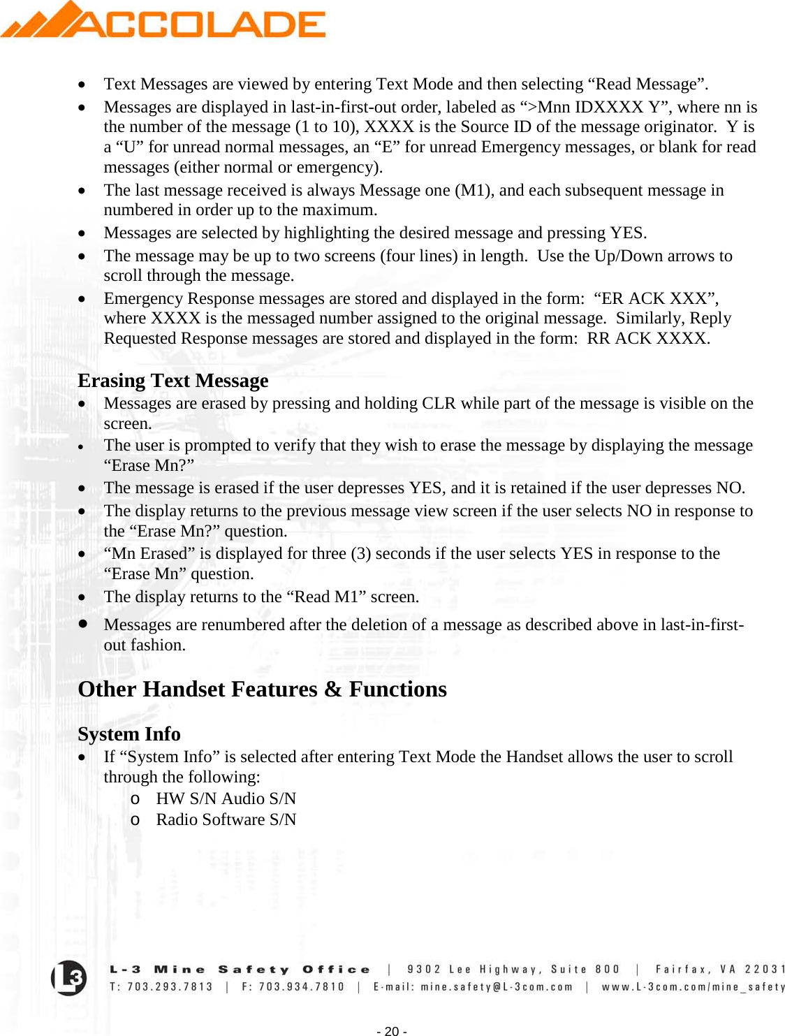    - 20 - • Text Messages are viewed by entering Text Mode and then selecting “Read Message”. • Messages are displayed in last-in-first-out order, labeled as “&gt;Mnn IDXXXX Y”, where nn is the number of the message (1 to 10), XXXX is the Source ID of the message originator.  Y is a “U” for unread normal messages, an “E” for unread Emergency messages, or blank for read messages (either normal or emergency). • The last message received is always Message one (M1), and each subsequent message in numbered in order up to the maximum. • Messages are selected by highlighting the desired message and pressing YES. • The message may be up to two screens (four lines) in length.  Use the Up/Down arrows to scroll through the message. • Emergency Response messages are stored and displayed in the form:  “ER ACK XXX”, where XXXX is the messaged number assigned to the original message.  Similarly, Reply Requested Response messages are stored and displayed in the form:  RR ACK XXXX.  Erasing Text Message • Messages are erased by pressing and holding CLR while part of the message is visible on the screen. • The user is prompted to verify that they wish to erase the message by displaying the message “Erase Mn?” • The message is erased if the user depresses YES, and it is retained if the user depresses NO. • The display returns to the previous message view screen if the user selects NO in response to the “Erase Mn?” question. • “Mn Erased” is displayed for three (3) seconds if the user selects YES in response to the “Erase Mn” question.   • The display returns to the “Read M1” screen. • Messages are renumbered after the deletion of a message as described above in last-in-first-out fashion.   Other Handset Features &amp; Functions   System Info • If “System Info” is selected after entering Text Mode the Handset allows the user to scroll through the following: o HW S/N Audio S/N o Radio Software S/N  